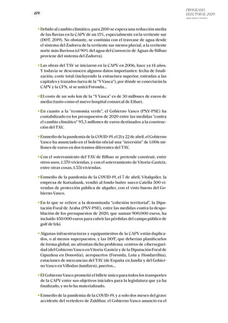 PROGRAMA
ELECTORAL 2020
ARABA, BIZKAIA Y GIPUZKOA
/ 119 /
Debido al cambio climático, para 2100 se espera una reducción media
de las lluvias en la CAPV de un 15%, especialmente en la vertiente sur
(DOT, 2019). No obstante, se continúa con el trasvase de agua desde
el sistema del Zadorra de la vertiente sur menos pluvial, a la vertiente
norte más lluviosa (el 90% del agua del Consorcio de Aguas de Bilbao
proviene del sistema del Zadorra).
Las obras del TAV se iniciaron en la CAPV en 2006, hace ya 14 años.
Y todavía se desconocen algunos datos importantes: fecha de finali-
zación, coste total (incluyendo la estructura superior, entradas a las
capitales y trazados fuera de la “YVasca”), por dónde se conectarán la
CAPV y la CFN, si se unirá Foronda...
El costo de un solo km de la “Y Vasca” es de 30 millones de euros de
media (tanto como el nuevo hospital comarcal de Eibar).
En cuanto a la “economía verde”, el Gobierno Vasco (PNV-PSE) ha
contabilizado en los presupuestos de 2020 entre las medidas “contra
el cambio climático” 95,3 millones de euros destinados a la construc-
ción del TAV.
Enmedio de la pandemia de la COVID-19, el 21 y 22 de abril, el Gobierno
Vasco ha anunciado en el boletín oficial una “inversión” de 1.006 mi-
llones de euros en dos tramos diferentes del TAV.
Con el soterramiento del TAV de Bilbao se pretende construir, entre
otros usos, 1.370 viviendas, y con el soterramiento de Vitoria-Gasteiz,
entre otras cosas, 1.551 viviendas.
Enmedio de la pandemia de la COVID-19, el 7 de abril, Vitalquiler, la
empresa de Kutxabank, vendió al fondo buitre sueco Catella 500 vi-
vendas de protección pública de alquiler, con el visto bueno del Go-
bierno Vasco.
En lo que se refiere a la denominada “cohesión territorial”, la Dipu-
tación Foral de Araba (PNV-PSE), entre las medidas contra la despo-
blación de los presupuestos de 2020, que suman 900.000 euros, ha
incluido 450.000 euros para cubrir las pérdidas del campo público de
golf de Izki.
Algunas infraestructuras y equipamientos de la CAPV están duplica-
dos, o al menos superpuestos, y las DOT, que deberían planificarlos
de forma global, no afrontan dicho problema: centros de ciberseguri-
dad (del GobiernoVasco enVitoria-Gasteiz y de la Diputación Foral de
Gipuzkoa en Donostia), aeropuertos (Foronda, Loiu y Hondarribia),
estaciones de mercancías del TAV (de España en Jundiz y del Gobier-
no Vasco en Víllodas-Jundizen), puertos...
El GobiernoVasco prometió el billete único para todos los transportes
de la CAPV entre sus objetivos iniciales para la legislatura que ya ha
finalizado, y no lo ha materializado.
Enmedio de la pandemia de la COVID-19, y a solo dos meses del grave
accidente del vertedero de Zaldibar, el Gobierno Vasco anunció en el
 