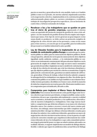 / 12 /
puesta en marcha y generalización de esta medida, tanto en el ámbito
público como en el privado, sin merma salarial, impulsando acuerdos
en la negociación colectiva, implantandola en la contratación pública,
subvencionando planes piloto en sectores estratégicos o realizando
trabajos de investigación prospectiva específicos, con un horizonte de
cuatro días y 32 horas semanales de trabajo.
Recolocar a las y los trabajadores que se quedan en paro
tras el cierre de grandes empresas, organizando el sistema
como un apartado del protocolo integral de gestión de estas crisis ad-
quiere en este momento de posible destrucción de empleo más impor-
tancia que nunca. Este tipo de cierres generan un gran impacto en las
zonas donde se producen y se debe activar un protocolo completo de
mitigación de estos efectos anto en las personas y como en las zonas
para evitar cierres y, en caso de que no sea posible, para la reubicación
del personal en el ámbito industrial lo antes posible
Ley de Cláusulas Sociales para la implantación de un nuevo
modelo de contratación pública Europa recomiendaquelacontra-
tación pública se utilice para la consecución de objetivos políticos. Desde
esta perspectiva, además de servir para la consecución de otros objetivos
(igualdad, medio ambiente, euskara …), la contratación pública se con-
vierte en un instrumento enormemente útil para alcanzar objetivos con la
generación de empleo de calidad. Esto exige un nuevo marco normativo
quepermitadesarrollareimplantarunnuevomodelodecontratación,que
se aleje de los criterios de mercado, que evite las relaciones clientelares y
quefijeobjetivospolíticosporencimadecriterioseconomicistas.Exigirla
aplicaciónde convenioslocales,garantizarunsalariomínimode1.200eu-
ros, generalizar 35 horas de trabajo, reducir la brecha salarial o asegurar
la subrogación de los trabajadores son algunas de ellas. Sin olvidar que la
contrataciónpúblicaesunambitoenelquetambiénesnecesitamosdesa-
rrollarnormaspensadasydecididasenelmarcovasco,desdelaasunción
detodaslascompetenciasnecesariasparaello.Mostramostambiennues-
tro compromiso para reivindicarlo y llevarlo a cabo.
Compromiso para implantar el Marco Vasco de Relaciones
Laborales; Para avanzar decisivamente como pueblo digno ante los re-
tos colectivos que tenemos por delante, es imprescindible contar con he-
rramientas eficaces que respondan adecuadamente a nuestra realidad
socio-económica, al modelo productivo y a la cualificación y diversifica-
ción de nuestros trabajadores y trabajadoras. Esto exige nuevas facul-
tades y competencias que deberán reflejarse en un marco de relaciones
laborales nuevo. Ese camino a recorrer a través del nuevo estatus polí-
tico tiene, sin embargo, metas intermedias que debe completar una ad-
ministración líder: derogar las últimas reformas laborales creadas para
devaluar los salarios y las condiciones laborales, garantizar un marco de
negociación colectiva sin intervención externa, cerrar la puerta a la apli-
cación de convenios estatales que empobrecen directamente las condi-
ciones laborales de las y los trabajadores o que cada comunidad autóno-
ma tenga la potestad de poner en vigor un salario mínimo adecuado a su
realidad.Además, es urgente implementar un modelo de diálogo abierto,
flexible y valiente que supere la antidemocrática actual Mesa de Diálogo
4
5
6
¡AVANZAR!
POLÍTICAS PARA
UN EMPLEO DE
CALIDAD
 