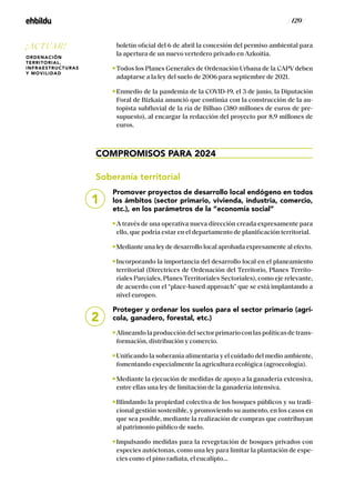 / 120 /
boletín oficial del 6 de abril la concesión del permiso ambiental para
la apertura de un nuevo vertedero privado en Azkoitia.
Todos los Planes Generales de Ordenación Urbana de la CAPV deben
adaptarse a la ley del suelo de 2006 para septiembre de 2021.
Enmedio de la pandemia de la COVID-19, el 3 de junio, la Diputación
Foral de Bizkaia anunció que continúa con la construcción de la au-
topista subfluvial de la ría de Bilbao (380 millones de euros de pre-
supuesto), al encargar la redacción del proyecto por 8,9 millones de
euros.
COMPROMISOS PARA 2024
Soberanía territorial
Promover proyectos de desarrollo local endógeno en todos
los ámbitos (sector primario, vivienda, industria, comercio,
etc.), en los parámetros de la “economía social”
A través de una operativa nueva dirección creada expresamente para
ello, que podría estar en el departamento de planificación territorial.
Mediante una ley de desarrollo local aprobada expresamente al efecto.
Incorporando la importancia del desarrollo local en el planeamiento
territorial (Directrices de Ordenación del Territorio, Planes Territo-
riales Parciales, Planes Territoriales Sectoriales), como eje relevante,
de acuerdo con el “place-based approach” que se está implantando a
nivel europeo.
Proteger y ordenar los suelos para el sector primario (agrí-
cola, ganadero, forestal, etc.)
Alineandolaproduccióndelsectorprimarioconlaspolíticasdetrans-
formación, distribución y comercio.
Unificando la soberanía alimentaria y el cuidado del medio ambiente,
fomentando especialmente la agricultura ecológica (agroecología).
Mediante la ejecución de medidas de apoyo a la ganadería extensiva,
entre ellas una ley de limitación de la ganadería intensiva.
Blindando la propiedad colectiva de los bosques públicos y su tradi-
cional gestión sostenible, y promoviendo su aumento, en los casos en
que sea posible, mediante la realización de compras que contribuyan
al patrimonio público de suelo.
Impulsando medidas para la revegetación de bosques privados con
especies autóctonas, como una ley para limitar la plantación de espe-
cies como el pino radiata, el eucalipto...
1
2
¡ACTUAR!
ORDENACIÓN
TERRITORIAL,
INFRAESTRUCTURAS
Y MOVILIDAD
 