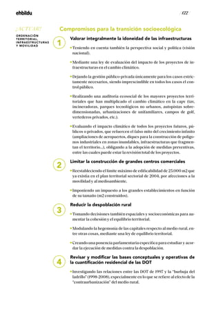 / 122 /
Compromisos para la transición socioecológica
Valorar integralmente la idoneidad de las infraestructuras
Teniendo en cuenta también la perspectiva social y política (visión
nacional).
Mediante una ley de evaluación del impacto de los proyectos de in-
fraestructuras en el cambio climático.
Dejando la gestión público-privada únicamente para los casos estric-
tamente necesarios, siendo imprescindible en todos los casos el con-
trol público.
Realizando una auditoría ecosocial de los mayores proyectos terri-
toriales que han multiplicado el cambio climático en la capv (tav,
incineradoras, parques tecnológicos no urbanos, autopistas sobre-
dimensionadas, urbanizaciones de unifamiliares, campos de golf,
vertederos privados, etc.).
Evaluando el impacto climático de todos los proyectos futuros, pú-
blicos o privados, que refuercen el falso mito del crecimiento infinito
(ampliaciones de aeropuertos, diques para la construcción de polígo-
nos industriales en zonas inundables, infraestructuras que fragmen-
tan el territorio...), obligando a la adopción de medidas preventivas,
entre las cuales puede estar la revisión total de los proyectos.
Limitar la construcción de grandes centros comerciales
Reestableciendo el límite máximo de edificabilidad de 25.000 m2 que
ya existía en el plan territorial sectorial de 2004, por afecciones a la
movilidad y al medioambiente.
Imponiendo un impuesto a los grandes establecimientos en función
de su tamaño (m2 construidos).
Reducir la despoblación rural
Tomando decisiones también espaciales y socioeconómicas para au-
mentar la cohesión y el equilibrio territorial.
Modulando la hegemonía de las capitales respecto al medio rural, en-
tre otras cosas, mediante una ley de equilibrio territorial.
Creando una ponencia parlamentaria específica para estudiar y acor-
dar la ejecución de medidas contra la despoblación.
Revisar y modificar las bases conceptuales y operativas de
la cuantificación residencial de las DOT
Investigando las relaciones entre las DOT de 1997 y la “burbuja del
ladrillo” (1998-2008), especialmente en lo que se refiere al efecto de la
“contraurbanización” del medio rural.
2
3
4
1
¡ACTUAR!
ORDENACIÓN
TERRITORIAL,
INFRAESTRUCTURAS
Y MOVILIDAD
 