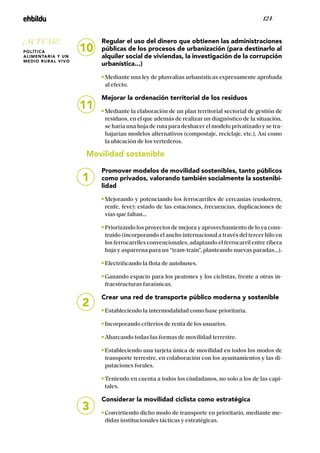 / 124 /
Regular el uso del dinero que obtienen las administraciones
públicas de los procesos de urbanización (para destinarlo al
alquiler social de viviendas, la investigación de la corrupción
urbanística...)
Mediante una ley de plusvalías urbanísticas expresamente aprobada
al efecto.
Mejorar la ordenación territorial de los residuos
Mediante la elaboración de un plan territorial sectorial de gestión de
residuos, en el que además de realizar un diagnóstico de la situación,
se haría una hoja de ruta para deshacer el modelo privatizado y se tra-
bajarían modelos alternativos (compostaje, reciclaje, etc.), Así como
la ubicación de los vertederos.
Movilidad sostenible
Promover modelos de movilidad sostenibles, tanto públicos
como privados, valorando también socialmente la sostenibi-
lidad
Mejorando y potenciando los ferrocarriles de cercanías (euskotren,
renfe, feve): estado de las estaciones, frecuencias, duplicaciones de
vías que faltan...
Priorizando los proyectos de mejora y aprovechamiento de lo ya cons-
truido (incorporando el ancho internacional a través del tercer hilo en
los ferrocarriles convencionales, adaptando el ferrocarril entre ribera
baja y asparrena para un “tram-train”, planteando nuevas paradas...).
Electrificando la flota de autobuses.
Ganando espacio para los peatones y los ciclistas, frente a otras in-
fraestructuras faraónicas.
Crear una red de transporte público moderna y sostenible
Estableciendo la intermodalidad como base prioritaria.
Incorporando criterios de renta de los usuarios.
Abarcando todas las formas de movilidad terrestre.
Estableciendo una tarjeta única de movilidad en todos los modos de
transporte terrestre, en colaboración con los ayuntamientos y las di-
putaciones forales.
Teniendo en cuenta a todos los ciudadanos, no solo a los de las capi-
tales.
Considerar la movilidad ciclista como estratégica
Convirtiendo dicho modo de transporte en prioritario, mediante me-
didas institucionales tácticas y estratégicas.
1
2
3
11
10
¡ACTUAR!
POLÍTICA
ALIMENTARIA Y UN
MEDIO RURAL VIVO
 