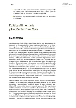 PROGRAMA
ELECTORAL 2020
ARABA, BIZKAIA Y GIPUZKOA
/ 125 /
Adecuando las calles que sean necesarias, renovando y completando
las redes urbanas, especialmente en las entradas y salidas, con la in-
tención de conectar las ciudades con sus alrededores.
Creando redes supramunicipales, teniendo en cuenta las vías verdes
territoriales.
Política Alimentaria
y Un Medio Rural Vivo
DIAGNÓSTICO
En las últimas décadas tanto a nivel global como local el control de los ali-
mentos se ha ido acumulando en pocas manos convirtiéndose en un gigan-
tesco negocio. La producción de alimentos, su transformación, distribución y
comercialización están provocando numerosos problemas medioambienta-
les e injusticias sociales. Estas consecuencias llegaron a Euskal Herria hace
tiempo. En la “modernización” del sector agrario se han ido dejando a un lado
a los caseríos, la agricultura familiar, la pesca sostenible, la gestión comunal
de los montes, la diversificación y las relaciones de cercanía; y desde la Unión
Europea,MadridylasinstitucionesdelPaísVascosehaimpulsadoesemode-
lo de industrialización y especialización de la producción. Las consecuencias
del modelo son evidentes en el sistema alimentario vasco: una producción
basada en el monocultivo que es totalmente insostenible, exportación de lo
poco que producimos y que los alimentos que consumimos recorran miles de
kilómetros, concentración de las ayudas al sector en modelos industrializa-
dos intensivos en inversiones, un medio rural vaciado y un sector sin relevo
generacional, perdida de hábitos alimentarios y un crecimiento del consumo
de alimentos ultra procesados, y un largo etc. Mientras tanto, las mujeres ba-
serritarras, que han sostenido la vida en el medio rural, no tienen hoy en día
sus derechos garantizados en igualdad de condiciones, padeciendo enormes
brechas en sus derechos económicos y sociales.
En este contexto, en la última legislatura, hemos visto en las calles a base-
rritarras o arrantzales denunciando los indignos precios que reciben por su
producción; o la situación y el “modelo de gestión” de nuestros bosques tam-
bién ha sido controvertida, teniendo en cuenta que son de vital importancia,
también como áreas de sumidero de carbono. Al mismo tiempo, en este diag-
nóstico se subraya la creciente preocupación ciudadana por la alimentación
y por el impacto del sistema alimentario y sus vínculos con el cambio climá-
tico y el modelo de consumo y distribución capitalista, tanto a nivel global
como local. Todos estos elementos son relevantes para darnos cuenta de que
el análisis de la cuestión alimentaria ha de realizarse desde un punto de vista
sistémico; y la COVID-19 nos ha recordado tanto la necesidad de tener esta
 