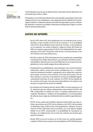 / 126 /
visión integral como de que la alimentación y la producción de alimentos son
esenciales para todos y todas.
Profundizar en la soberanía alimentaria como pueblo y garantizar el derecho
subjetivo de las y los ciudadanos a una alimentación de calidad son los prin-
cipales objetivos. Solamente desde un modelo de agricultura y pesca sosteni-
ble podemos construir una política alimentaria integral que tenga en cuenta
todo el sistema alimentario.
DATOS DE INTERÉS
En la CAPV sólo el 12% de la población vive en el medio rural, en tres
décadas se han vaciado un tercio de los caseríos y en la actualidad
sólo el 8,5% de los titulares tiene menos de 35 años, y esta tendencia
va en aumento. En cuanto al género, según los datos del Eustat de
2016, las mujeres representan el 38,2% de la titularidad de las explo-
taciones en la CAPV. El nivel de renta de las y los baserritarras es un
30% inferior a la renta media vasca.
El 15 de octubre de 2015 el Parlamento Vasco aprobó por unanimidad
el Estatuto de la Mujer Baserritarra, para afrontar la falta de protec-
ción jurídica y laboral, pero no se han dedicado recursos para su cum-
plimiento y no ha tenido ningún desarrollo posterior.
Analizando la accesibilidad de cada municipio a los servicios básicos
(educación, salud y protección social, emergencias, etc.) y conside-
rando las distancias medias, la geografía vasca refleja dos espacios:
por un lado, el acceso a los servicios, en la zona de la costa y los nú-
cleos urbanos; y, por otro, el eje interior con una accesibilidad signifi-
cativamente más baja. En este contexto, en el 80% de las familias de
los caseríos en los que viven personas dependientes, las mujeres son
las que se ocupan de las tareas de cuidado.
En términos de Producto Interior Bruto (PIB) el sector primario es el
1%, mientras que las cadenas alimentarias representan el 10,56% del
PIB. Comprender la cadena de valor y el sistema alimentario en su
conjunto, identificar y analizar los desequilibrios y la actual política
de subvenciones exige una redefinición de los modelos agroindustria-
les.
El 10% de las ayudas de la Política Agraria Común (PAC) que más re-
ciben concentran casi el 50% de las ayudas en la CAPV y la otra mitad
se distribuye entre el 90% de las y los propietarios. Además, el nuevo
ciclo de la PAC 2021-2027 está en revisión y no se ha abierto ningún
debate en la CAPV, renunciando a la posibilidad de incorporar en
Europa y en colaboración con el sector los criterios necesarios para
nuestro territorio.
Desde 1990 el uso de la tierra en el País Vasco ha sufrido grandes
cambios. El País Vasco cuenta en la actualidad con 787.300 hectáreas
¡ACTUAR!
POLÍTICA
ALIMENTARIA Y UN
MEDIO RURAL VIVO
 