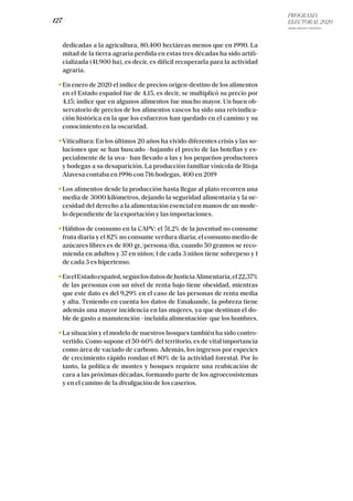 PROGRAMA
ELECTORAL 2020
ARABA, BIZKAIA Y GIPUZKOA
/ 127 /
dedicadas a la agricultura, 80.400 hectáreas menos que en 1990. La
mitad de la tierra agraria perdida en estas tres décadas ha sido artifi-
cializada (41.900 ha), es decir, es difícil recuperarla para la actividad
agraria.
En enero de 2020 el índice de precios origen-destino de los alimentos
en el Estado español fue de 4,15, es decir, se multiplicó su precio por
4,15; índice que en algunos alimentos fue mucho mayor. Un buen ob-
servatorio de precios de los alimentos vascos ha sido una reivindica-
ción histórica en la que los esfuerzos han quedado en el camino y su
conocimiento en la oscuridad.
Viticultura: En los últimos 20 años ha vivido diferentes crisis y las so-
luciones que se han buscado –bajando el precio de las botellas y es-
pecialmente de la uva– han llevado a las y los pequeños productores
y bodegas a su desaparición. La producción familiar vinícola de Rioja
Alavesa contaba en 1996 con 716 bodegas, 400 en 2019
Los alimentos desde la producción hasta llegar al plato recorren una
media de 3000 kilómetros, dejando la seguridad alimentaria y la ne-
cesidad del derecho a la alimentación esencial en manos de un mode-
lo dependiente de la exportación y las importaciones.
Hábitos de consumo en la CAPV: el 51,2% de la juventud no consume
fruta diaria y el 82% no consume verdura diaria; el consumo medio de
azúcares libres es de 100 gr./persona/día, cuando 50 gramos se reco-
mienda en adultos y 37 en niños; 1 de cada 3 niños tiene sobrepeso y 1
de cada 3 es hipertenso.
EnelEstadoespañol,segúnlosdatosdeJusticiaAlimentaria,el22,37%
de las personas con un nivel de renta bajo tiene obesidad, mientras
que este dato es del 9,29% en el caso de las personas de renta media
y alta. Teniendo en cuenta los datos de Emakunde, la pobreza tiene
además una mayor incidencia en las mujeres, ya que destinan el do-
ble de gasto a manutención –incluida alimentación- que los hombres.
La situación y el modelo de nuestros bosques también ha sido contro-
vertido. Como supone el 50-60% del territorio, es de vital importancia
como área de vaciado de carbono. Además, los ingresos por especies
de crecimiento rápido rondan el 80% de la actividad forestal. Por lo
tanto, la política de montes y bosques requiere una reubicación de
cara a las próximas décadas, formando parte de los agroecosistemas
y en el camino de la divulgación de los caseríos.
 