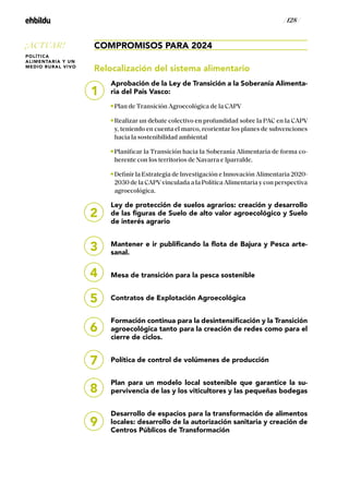 / 128 /
COMPROMISOS PARA 2024
Relocalización del sistema alimentario
Aprobación de la Ley de Transición a la Soberanía Alimenta-
ria del País Vasco:
Plan de Transición Agroecológica de la CAPV
Realizar un debate colectivo en profundidad sobre la PAC en la CAPV
y, teniendo en cuenta el marco, reorientar los planes de subvenciones
hacia la sostenibilidad ambiental
Planificar la Transición hacia la Soberanía Alimentaria de forma co-
herente con los territorios de Navarra e Iparralde.
Definir la Estrategia de Investigación e Innovación Alimentaria 2020-
2030 de la CAPVvinculada a la Política Alimentaria y con perspectiva
agroecológica.
Ley de protección de suelos agrarios: creación y desarrollo
de las figuras de Suelo de alto valor agroecológico y Suelo
de interés agrario
Mantener e ir publificando la flota de Bajura y Pesca arte-
sanal.
Mesa de transición para la pesca sostenible
Contratos de Explotación Agroecológica
Formación continua para la desintensificación y la Transición
agroecológica tanto para la creación de redes como para el
cierre de ciclos.
Política de control de volúmenes de producción
Plan para un modelo local sostenible que garantice la su-
pervivencia de las y los viticultores y las pequeñas bodegas
Desarrollo de espacios para la transformación de alimentos
locales: desarrollo de la autorización sanitaria y creación de
Centros Públicos de Transformación
2
3
4
5
6
8
9
7
1
¡ACTUAR!
POLÍTICA
ALIMENTARIA Y UN
MEDIO RURAL VIVO
 