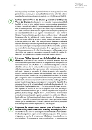 PROGRAMA
ELECTORAL 2020
ARABA, BIZKAIA Y GIPUZKOA
/ 13 /
Social y acepte y respete las representaciones de las mayorías. Nos com-
promotemos, ademas, a no aplicar la última reforma laboral y a hacer
cumplir el acuerdo suscrito en esta materia con el Gobierno de Madrid.
Lanbide-Servicio Vasco de Empleo y nueva Ley del Sistema
Vasco de Empleo; En el esfuerzo por fomentar el empleo de calidad,
Lanbide se convierte en un instrumento imprescindible, a priorizar y
reforzar. La modernización de Lanbide es ya inaplazable y la actualiza-
ción del marco jurídico, para superar las carencias y divisiones existen-
tes – en la estructura del Gobierno la presencia de Empleo y Trabajo en
un único departamento es tan urgente como necesario-, para pilotar el
Sistema Vasco de Empleo, que debería ser público, eficaz y referencial.
Para desarrollar las políticas de empleo fuertes y coherentes adapta-
das a nuestra realidad se requiere, entre otras cosas, convertirse en
referente para formar a las y los trabajadores en los nuevos nichos de
empleo, la incorporación de las políticas pasivas de empleo, la creación
de los necesarios procesos y espacios de colaboración con las agencias
de desarrollo locales, la euskaldunización de la organización o la defi-
nición de nuevos marcos de relación entre agentes públicos y privados.
Sin olvidar que las cooperativas generadoras de empleo de calidad de-
ben tener un espacio y voz propias en Lanbide sin más demora.
Estrategia Pública Nacional para la Solidaridad Intergenera-
cional; En la próxima década, con más de 500.000 personas acercán-
dose a la edad de jubilación, la mitad de los puestos de trabajo deberán
ser sustituidos en la CAPV, tanto en la administración pública como en
el ámbito privado. Por lo tanto, se abre una enorme ventana de oportu-
nidad a nuestro pueblo. Para que, por un lado, que esa sustitución sea
ordenada y basada en un empleo de calidad. Y, por otro lado, para abor-
dar adecuadamente y a través del liderazgo público los principales retos
que tenemos como sociedad en este proceso (reducir la tasa de desem-
pleo y responder a sus características estructurales, gestión del talento,
cambio de la cultura de empresa, transformación del modelo productivo
paralatransiciónecológica,emancipaciónydemografía,elcambiodela
organización social de la igualdad y el cuidado y la dignificación de éste,
la digitalización y la robotización …).En este contexto decisivo, propone-
mos la puesta en marcha de una estrategia pública nacional, interdepar-
tamental e interinstitucional, que se sitúe en el epicentro de las políticas
públicas. Este estrategia dirigida desde Lehendakaritza mantendrá un
contacto permanente con los agentes, trabajará con la filosofía del auzo-
lan, tendrá una visión nacional, definiendo ámbitos de colaboración con
Navarra e Iparralde, y contará con capacidad, competencias (actuales y
nuevas que se consideren necesarias) y recursos económicos para desa-
rrollar sus planificaciones significativas y estratégicas.
Programa de subvenciones masivo para el fomento de la
contratación juvenil en sectores nuevos y estratégicos;Puesta
en marcha de una línea de ayudas para hacer frente a la precariedad es-
tructural que padecen y para promover la emancipación de la juventud
y la puesta en marcha de proyectos de vida dignos, fomentando nuevas
contrataciones de empresas y otras organizaciones económicas que
7
8
9
 