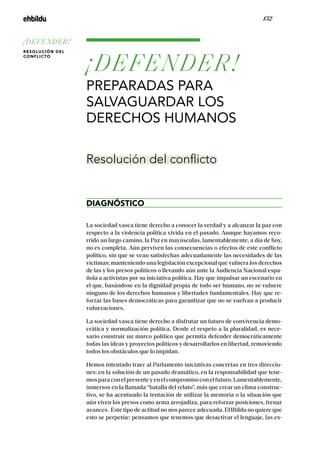 / 132 /
¡DEFENDER!
PREPARADAS PARA
SALVAGUARDAR LOS
DERECHOS HUMANOS
DIAGNÓSTICO
Resolución del conflicto
La sociedad vasca tiene derecho a conocer la verdad y a alcanzar la paz con
respecto a la violencia política vivida en el pasado. Aunque hayamos reco-
rrido un largo camino, la Paz en mayúsculas, lamentablemente, a día de hoy,
no es completa. Aún perviven las consecuencias o efectos de este conflicto
político, sin que se vean satisfechas adecuadamente las necesidades de las
víctimas; manteniendo una legislación excepcional que vulnera los derechos
de las y los presos políticos o llevando aún ante la Audiencia Nacional espa-
ñola a activistas por su iniciativa política. Hay que impulsar un escenario en
el que, basándose en la dignidad propia de todo ser humano, no se vulnere
ninguno de los derechos humanos y libertades fundamentales. Hay que re-
forzar las bases democráticas para garantizar que no se vuelvan a producir
vulneraciones.
La sociedad vasca tiene derecho a disfrutar un futuro de convivencia demo-
crática y normalización política. Desde el respeto a la pluralidad, es nece-
sario construir un marco político que permita defender democráticamente
todas las ideas y proyectos políticos y desarrollarlos en libertad, removiendo
todos los obstáculos que lo impidan.
Hemos intentado traer al Parlamento iniciativas concretas en tres direccio-
nes: en la solución de un pasado dramático, en la responsabilidad que tene-
mosparaconelpresenteyenelcompromisoconelfuturo.Lamentablemente,
inmersos en la llamada “batalla del relato”, más que crear un clima construc-
tivo, se ha acentuado la tentación de utilizar la memoria o la situación que
aún viven los presos como arma arrojadiza, para reforzar posiciones, frenar
avances. Este tipo de actitud no nos parece adecuada. EHBildu no quiere que
esto se perpetúe: pensamos que tenemos que desactivar el lenguaje, las ex-
¡DEFENDER!
RESOLUCIÓN DEL
CONFLICTO
 