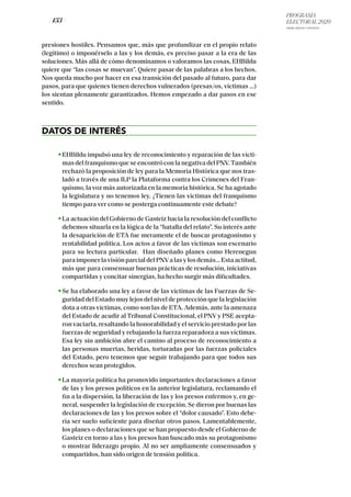 PROGRAMA
ELECTORAL 2020
ARABA, BIZKAIA Y GIPUZKOA
/ 133 /
presiones hostiles. Pensamos que, más que profundizar en el propio relato
(legítimo) o imponérselo a las y los demás, es preciso pasar a la era de las
soluciones. Más allá de cómo denominamos o valoramos las cosas, EHBildu
quiere que “las cosas se muevan”. Quiere pasar de las palabras a los hechos.
Nos queda mucho por hacer en esa transición del pasado al futuro, para dar
pasos, para que quienes tienen derechos vulnerados (presas/os, víctimas …)
los sientan plenamente garantizados. Hemos empezado a dar pasos en ese
sentido.
DATOS DE INTERÉS
EHBildu impulsó una ley de reconocimiento y reparación de las vícti-
masdelfranquismoqueseencontróconlanegativadelPNV.También
rechazó la proposición de ley para la Memoria Histórica que nos tras-
ladó a través de una ILP la Plataforma contra los Crímenes del Fran-
quismo, la voz más autorizada en la memoria histórica. Se ha agotado
la legislatura y no tenemos ley. ¿Tienen las víctimas del franquismo
tiempo para ver como se posterga continuamente este debate?
La actuación del Gobierno de Gasteiz hacia la resolución del conflicto
debemos situarla en la lógica de la “batalla del relato”. Su interés ante
la desaparición de ETA fue meramente el de buscar protagonismo y
rentabilidad política. Los actos a favor de las víctimas son escenario
para su lectura particular. Han diseñado planes como Herenegun
paraimponerlavisiónparcialdelPNValasylosdemás…Estaactitud,
más que para consensuar buenas prácticas de resolución, iniciativas
compartidas y concitar sinergias, ha hecho surgir más dificultades.
Se ha elaborado una ley a favor de las víctimas de las Fuerzas de Se-
guridad del Estado muy lejos del nivel de protección que la legislación
dota a otras víctimas, como son las de ETA. Además, ante la amenaza
del Estado de acudir al Tribunal Constitucional, el PNV y PSE acepta-
ron vaciarla, resaltando la honorabilidad y el servicio prestado por las
fuerzas de seguridad y rebajando la fuerza reparadora a sus víctimas.
Esa ley sin ambición abre el camino al proceso de reconocimiento a
las personas muertas, heridas, torturadas por las fuerzas policiales
del Estado, pero tenemos que seguir trabajando para que todos sus
derechos sean protegidos.
La mayoría política ha promovido importantes declaraciones a favor
de las y los presos políticos en la anterior legislatura, reclamando el
fin a la dispersión, la liberación de las y los presos enfermos y, en ge-
neral, suspender la legislación de excepción. Se dieron por buenas las
declaraciones de las y los presos sobre el “dolor causado”. Esto debe-
ría ser suelo suficiente para diseñar otros pasos. Lamentablemente,
los planes o declaraciones que se han propuesto desde el Gobierno de
Gasteiz en torno a las y los presos han buscado más su protagonismo
o mostrar liderazgo propio. Al no ser ampliamente consensuados y
compartidos, han sido origen de tensión política.
 