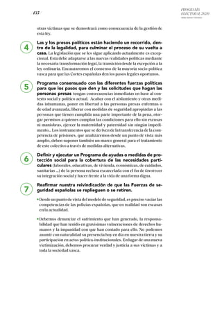PROGRAMA
ELECTORAL 2020
ARABA, BIZKAIA Y GIPUZKOA
/ 135 /
4
5
6
7
otras víctimas que se demostrará como consecuencia de la gestión de
esta ley.
Las y los presos políticos están haciendo un recorrido, den-
tro de la legalidad, para culminar el proceso de su vuelta a
casa. La legislación que se les sigue aplicando actualmente es excep-
cional. Esta debe adaptarse a las nuevas realidades políticas mediante
la necesaria transformación legal, la transición desde la excepción a la
ley ordinaria. Encauzaremos el consenso de la mayoría socio-política
vasca para que las Cortes españolas den los pasos legales oportunos.
Programa consensuado con las diferentes fuerzas políticas
para que los pasos que den y las solicitudes que hagan las
personas presas tengan consecuencias inmediatas en base al con-
texto social y político actual. Acabar con el aislamiento y otras medi-
das inhumanas, poner en libertad a las personas presas enfermas o
de edad avanzada, liberar con medidas de seguridad apropiadas a las
personas que tienen cumplida una parte importante de la pena, otor-
gar permisos a quienes cumplan las condiciones para ello sin excusas
ni maniobras, ejercer la maternidad y paternidad sin ningún impedi-
mento… Los instrumentos que se deriven de la transferencia de la com-
petencia de prisiones, que analizaremos desde un punto de vista más
amplio, deben suponer también un marco general para el tratamiento
de este colectivo a través de medidas alternativas.
Definir y ejecutar un Programa de ayudas o medidas de pro-
tección social para la cobertura de las necesidades parti-
culares (laborales, educativas, de vivienda, económicas, de cuidados,
sanitarias …) de la persona reclusa excarcelada con el fin de favorecer
su integración social y hacer frente a la vida de una forma digna.
Reafirmar nuestra reivindicación de que las Fuerzas de se-
guridad españolas se replieguen o se retiren.
Desde un punto de vista del modelo de seguridad, es preciso vaciar las
competencias de las policías españolas, que en realidad son escasas
en la actualidad.
Debemos denunciar el sufrimiento que han generado, la responsa-
bilidad que han tenido en gravísimas vulneraciones de derechos hu-
manos y la impunidad con que han contado para ello. No podemos
asumir con naturalidad su presencia hoy en día en nuestra tierra y su
participación en actos político-institucionales. En lugar de una nueva
victimización, debemos procurar verdad y justicia a sus víctimas y a
toda la sociedad vasca.
 