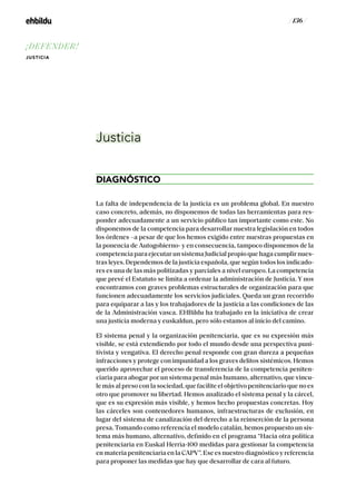 / 136 /
Justicia
DIAGNÓSTICO
La falta de independencia de la justicia es un problema global. En nuestro
caso concreto, además, no disponemos de todas las herramientas para res-
ponder adecuadamente a un servicio público tan importante como este. No
disponemos de la competencia para desarrollar nuestra legislación en todos
los órdenes –a pesar de que los hemos exigido entre nuestras propuestas en
la ponencia de Autogobierno- y en consecuencia, tampoco disponemos de la
competencia para ejecutar un sistema Judicial propio que haga cumplir nues-
tras leyes. Dependemos de la justicia española, que según todos los indicado-
res es una de las más politizadas y parciales a nivel europeo. La competencia
que prevé el Estatuto se limita a ordenar la administración de Justicia. Y nos
encontramos con graves problemas estructurales de organización para que
funcionen adecuadamente los servicios judiciales. Queda un gran recorrido
para equiparar a las y los trabajadores de la justicia a las condiciones de las
de la Administración vasca. EHBildu ha trabajado en la iniciativa de crear
una justicia moderna y euskaldun, pero sólo estamos al inicio del camino.
El sistema penal y la organización penitenciaria, que es su expresión más
visible, se está extendiendo por todo el mundo desde una perspectiva puni-
tivista y vengativa. El derecho penal responde con gran dureza a pequeñas
infracciones y protege con impunidad a los graves delitos sistémicos. Hemos
querido aprovechar el proceso de transferencia de la competencia peniten-
ciaria para abogar por un sistema penal más humano, alternativo, que vincu-
le más al preso con la sociedad, que facilite el objetivo penitenciario que no es
otro que promover su libertad. Hemos analizado el sistema penal y la cárcel,
que es su expresión más visible, y hemos hecho propuestas concretas. Hoy
las cárceles son contenedores humanos, infraestructuras de exclusión, en
lugar del sistema de canalización del derecho a la reinserción de la persona
presa. Tomando como referencia el modelo catalán, hemos propuesto un sis-
tema más humano, alternativo, definido en el programa “Hacia otra política
penitenciaria en Euskal Herria-100 medidas para gestionar la competencia
en materia penitenciaria en la CAPV”. Ese es nuestro diagnóstico y referencia
para proponer las medidas que hay que desarrollar de cara al futuro.
¡DEFENDER!
JUSTICIA
 