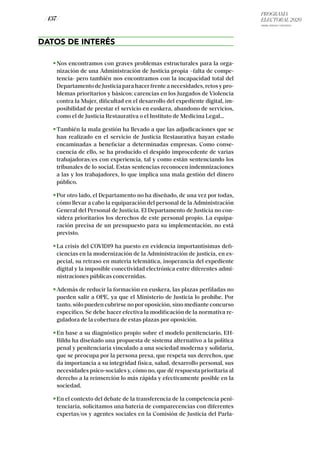 PROGRAMA
ELECTORAL 2020
ARABA, BIZKAIA Y GIPUZKOA
/ 137 /
DATOS DE INTERÉS
Nos encontramos con graves problemas estructurales para la orga-
nización de una Administración de Justicia propia –falta de compe-
tencia- pero también nos encontramos con la incapacidad total del
DepartamentodeJusticiaparahacerfrenteanecesidades,retosypro-
blemas prioritarios y básicos: carencias en los Juzgados de Violencia
contra la Mujer, dificultad en el desarrollo del expediente digital, im-
posibilidad de prestar el servicio en euskera, abandono de servicios,
como el de Justicia Restaurativa o el Instituto de Medicina Legal…
También la mala gestión ha llevado a que las adjudicaciones que se
han realizado en el servicio de Justicia Restaurativa hayan estado
encaminadas a beneficiar a determinadas empresas. Como conse-
cuencia de ello, se ha producido el despido improcedente de varias
trabajadoras/es con experiencia, tal y como están sentenciando los
tribunales de lo social. Estas sentencias reconocen indemnizaciones
a las y los trabajadores, lo que implica una mala gestión del dinero
público.
Por otro lado, el Departamento no ha diseñado, de una vez por todas,
cómo llevar a cabo la equiparación del personal de la Administración
General del Personal de Justicia. El Departamento de Justicia no con-
sidera prioritarios los derechos de este personal propio. La equipa-
ración precisa de un presupuesto para su implementación, no está
previsto.
La crisis del COVID19 ha puesto en evidencia importantísimas defi-
ciencias en la modernización de la Administración de justicia, en es-
pecial, su retraso en materia telemática, inoperancia del expediente
digital y la imposible conectividad electrónica entre diferentes admi-
nistraciones públicas concernidas.
Además de reducir la formación en euskera, las plazas perfiladas no
pueden salir a OPE, ya que el Ministerio de Justicia lo prohíbe. Por
tanto, sólo pueden cubrirse no por oposición, sino mediante concurso
específico. Se debe hacer efectiva la modificación de la normativa re-
guladora de la cobertura de estas plazas por oposición.
En base a su diagnóstico propio sobre el modelo penitenciario, EH-
Bildu ha diseñado una propuesta de sistema alternativo a la política
penal y penitenciaria vinculado a una sociedad moderna y solidaria,
que se preocupa por la persona presa, que respeta sus derechos, que
da importancia a su integridad física, salud, desarrollo personal, sus
necesidades psico-sociales y, cómo no, que dé respuesta prioritaria al
derecho a la reinserción lo más rápida y efectivamente posible en la
sociedad.
En el contexto del debate de la transferencia de la competencia peni-
tenciaria, solicitamos una batería de comparecencias con diferentes
expertas/os y agentes sociales en la Comisión de Justicia del Parla-
 