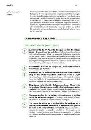 / 138 /
mento para identificar las prioridades y necesidades en el ejercicio de
dicha competencia. A continuación, convocamos un Pleno monográ-
fico para abrir el debate con otras fuerzas políticas y aprobar las reso-
luciones que consideráramos oportunas. Nos encontramos con una
actitud cerrada, celosa por parte del Departamento de Justicia, lide-
rado por el PSE. No habían hecho los deberes. No pudieron asumir la
idoneidad y el grado de ambición de nuestras propuestas. La reciente
crisis sanitaria ha puesto de manifiesto la necesidad de una gestión
diferente, alternativa, más humana… en materia penitenciaria. Esa es
nuestra apuesta.
COMPROMISOS PARA 2024
Hacia un Poder de justicia vasco
Cumplimiento del IV Acuerdo de Equiparación de trabaja-
dores y trabajadoras de justicia con la homologación definitiva
en derechos laborales y deberes al personal trabajador de la Adminis-
tración pública vasca. Habilitación presupuestaria suficiente para,
realizada la valoración de puestos de trabajo anunciada y la evaluación
de complementos oportunos, pensiones, seguridad social, clases pasi-
vas… culminar la equiparación de forma realista.
Transferencia plena de los cuerpos de Letradas/os de la Ad-
ministración de Justicia.
Superación de las deficiencias estructurales, falta de recur-
sos y medios en los Juzgados de Violencia contra la Mujer.
Impulso de la especialización y formación específica en violencia ma-
chista con el objetivo de hacer valer sus derechos y evitar su revictimi-
zación, en conexión con la normativa europea.
Diagnóstico y planificación de los Juzgados de Menores in-
cluyendo un plan sobre prevención de situaciones de vulne-
rabilidad, así como en materia asistencial y de ejecución, aunando y
reforzando la intervención de instituciones y agentes en esta materia.
Plan para resolver las carencias y disfunciones de la implan-
tación del expediente digital y la incompatibilidad entre sistemas
informáticos de diferentes administraciones o cuerpos.
Dar pasos decididos en la implantación del euskara en la
justicia permitiéndose desarrollar el procedimiento judicial
de inicio a fin íntegramente en euskara. Impulso decidido de
una experiencia piloto en juzgados como Tolosa y Gernika para la tra-
mitación y sustanciación de procedimientos íntegramente en euskara.
Necesidad de cambio de normativa para sacar las plazas perfiladas a
oposición.
1
2
3
4
5
6
¡DEFENDER!
JUSTICIA
 