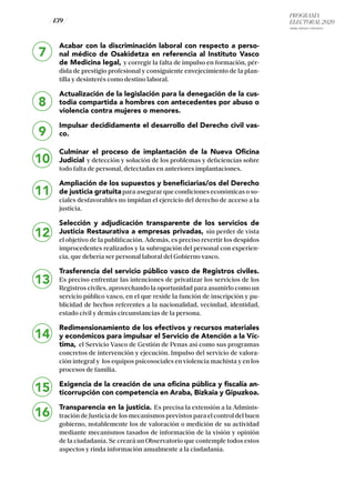 PROGRAMA
ELECTORAL 2020
ARABA, BIZKAIA Y GIPUZKOA
/ 139 /
7
8
9
10
Acabar con la discriminación laboral con respecto a perso-
nal médico de Osakidetza en referencia al Instituto Vasco
de Medicina legal, y corregir la falta de impulso en formación, pér-
dida de prestigio profesional y consiguiente envejecimiento de la plan-
tilla y desinterés como destino laboral.
Actualización de la legislación para la denegación de la cus-
todia compartida a hombres con antecedentes por abuso o
violencia contra mujeres o menores.
Impulsar decididamente el desarrollo del Derecho civil vas-
co.
Culminar el proceso de implantación de la Nueva Oficina
Judicial y detección y solución de los problemas y deficiencias sobre
todo falta de personal, detectadas en anteriores implantaciones.
Ampliación de los supuestos y beneficiarias/os del Derecho
de justicia gratuitapara asegurar que condiciones económicas o so-
ciales desfavorables no impidan el ejercicio del derecho de acceso a la
justicia.
Selección y adjudicación transparente de los servicios de
Justicia Restaurativa a empresas privadas, sin perder de vista
el objetivo de la publificación. Además, es preciso revertir los despidos
improcedentes realizados y la subrogación del personal con experien-
cia, que debería ser personal laboral del Gobierno vasco.
Trasferencia del servicio público vasco de Registros civiles.
Es preciso enfrentar las intenciones de privatizar los servicios de los
Registros civiles, aprovechando la oportunidad para asumirlo como un
servicio público vasco, en el que reside la función de inscripción y pu-
blicidad de hechos referentes a la nacionalidad, vecindad, identidad,
estado civil y demás circunstancias de la persona.
Redimensionamiento de los efectivos y recursos materiales
y económicos para impulsar el Servicio de Atención a la Víc-
tima, el Servicio Vasco de Gestión de Penas así como sus programas
concretos de intervención y ejecución. Impulso del servicio de valora-
ción integral y los equipos psicosociales en violencia machista y en los
procesos de familia.
Exigencia de la creación de una oficina pública y fiscalía an-
ticorrupción con competencia en Araba, Bizkaia y Gipuzkoa.
Transparencia en la justicia. Es precisa la extensión a la Adminis-
tración de Justicia de los mecanismos previstos para el control del buen
gobierno, notablemente los de valoración o medición de su actividad
mediante mecanismos tasados de información de la visión y opinión
de la ciudadanía. Se creará un Observatorio que contemple todos estos
aspectos y rinda información anualmente a la ciudadanía.
11
12
13
14
15
16
 