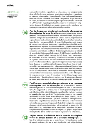/ 14 /
cumplan los requisitos específicos, en colaboración con las agencias de
desarrollo locales y, en particular, proponiendo actuaciones específicas
en las zonas más empobrecidas o afectadas. Las condiciones básicas de
contratación son: contratos indefinidos, compromiso de permanencia
de 3 años, estar sujeto a convenio propio, superar en todo caso la barrera
de 1.200 euros (14 pagas) y garantizar los procesos de formación y adap-
tación al puesto de trabajo. A las mujeres jóvenes se les ampliarán las
ayudas para hacer frente a la brecha salarial que sufren.
Plan de choque para atender adecuadamente a las personas
desempleadas de larga duración; Iniciativa para rescatar a estas
personas con especiales dificultades de inserción laboral, asegurando
al mismo tiempo sus recursos básicos. En este plan se propone cuidar
especialmente la atención individualizada, la formación, la orientación,
la mediación y las oportunidades de inserción laboral, creando grupos
de trabajo especialmente formados y especializados en Lanbide, cola-
borando con las agencias de desarrollo locales y proponiendo trabajos
específicos en las zonas especialmente empobrecidas o afectadas. Se
adecuarán y reforzarán los Planes de Empleo garantizando la calidad
de la contratación (superando la barrera de 1.200 euros), ampliando su
duración y promoviendo la contratación indefinida, con el compromiso
de mantenerla al menos entre uno y tres años. En esta línea, se propo-
ne la puesta en marcha de una línea subvencional diferenciada para la
promoción de contratos hasta la jubilación a personas desempleadas de
larga duración en los últimos años de su vida laboral. A la vista de los la-
mentables niveles de protección y cobertura que ofrece el Estado a las y
los parados, resulta, también, necesario aumentar los recursos para dig-
nificar esa cobertura. En este sentido, el acceso a las políticas pasivas de
empleosehaceimprescindible,peromientrassellevaacaboeltraspaso,
Se propone mejorar el nivel de cobertura y protección de las personas
desempleadas y dignificar las prestaciones por desempleo en el marco
delaRGI,poniendoenmarchalasadaptacionesnecesariasparaestefin.
Planificaciones especializadas para atender a las comarcas
con mayores tasas de desempleo; en la actualidad el impacto
del desempleo no es en absoluto homogéneo en todo el territorio de
la CAPV. En general, la tasa de paro es más baja en las regiones con
actividad industrial más sólida y más elevada en las regiones basadas
en servicios. En cada uno de los Territorios hay comarcas con especial
problemática: Ayala, Álava; Margen Izquierda, Zona Minera y Encar-
taciones, Bizkaia; Oarsoaldea, Gipuzkoa, entre otras. Es imprescindi-
ble reforzar las políticas de empleo y de reactivación socioeconómica
orientadas a estas zonas. Grupos de trabajo de investigación, planes de
choque y estratégicos, diagnóstico e iniciativa desde la perspectiva del
desarrollo local y la colaboración de los agentes... Asimismo, las políti-
cas públicas dirigidas a la creación de empleo y el apoyo a las personas
desempleadas deben contar con recursos específicos en estas zonas.
Empleo verde: planificación para la creación de empleos
verdes de calidad basados en la transición ecológica; La sa-
lida de la crisis económica que se ha acelerado y profundizado a partir
de la crisis sanitaria exige que se haga sin ahondar en la crisis climática
10
11
12
¡AVANZAR!
POLÍTICAS PARA
UN EMPLEO DE
CALIDAD
 