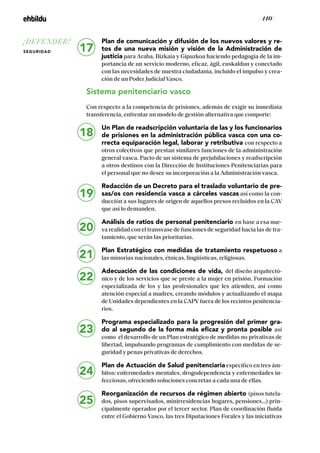 / 140 /
Plan de comunicación y difusión de los nuevos valores y re-
tos de una nueva misión y visión de la Administración de
justicia para Araba, Bizkaia y Gipuzkoa haciendo pedagogía de la im-
portancia de un servicio moderno, eficaz, ágil, euskaldun y conectado
con las necesidades de nuestra ciudadanía, incluido el impulso y crea-
ción de un Poder Judicial Vasco.
Sistema penitenciario vasco
Con respecto a la competencia de prisiones, además de exigir su inmediata
transferencia, enfrentar un modelo de gestión alternativa que comporte:
Un Plan de readscripción voluntaria de las y los funcionarios
de prisiones en la administración pública vasca con una co-
rrecta equiparación legal, laborar y retributiva con respecto a
otros colectivos que prestan similares funciones de la administración
general vasca. Pacto de un sistema de prejubilaciones y readscripción
a otros destinos con la Dirección de Instituciones Penitenciarias para
el personal que no desee su incorporación a la Administración vasca.
Redacción de un Decreto para el traslado voluntario de pre-
sas/os con residencia vasca a cárceles vascas así como la con-
ducción a sus lugares de origen de aquellos presos recluidos en la CAV
que así lo demanden.
Análisis de ratios de personal penitenciario en base a esa nue-
va realidad con el transvase de funciones de seguridad hacia las de tra-
tamiento, que serán las prioritarias.
Plan Estratégico con medidas de tratamiento respetuoso a
las minorías nacionales, étnicas, lingüísticas, religiosas.
Adecuación de las condiciones de vida, del diseño arquitectó-
nico y de los servicios que se preste a la mujer en prisión. Formación
especializada de los y las profesionales que les atienden, así como
atención especial a madres, creando módulos y actualizando el mapa
de Unidades dependientes en la CAPV fuera de los recintos penitencia-
rios.
Programa especializado para la progresión del primer gra-
do al segundo de la forma más eficaz y pronta posible así
como el desarrollo de un Plan estratégico de medidas no privativas de
libertad, impulsando programas de cumplimiento con medidas de se-
guridad y penas privativas de derechos.
Plan de Actuación de Salud penitenciaria específico en tres ám-
bitos: enfermedades mentales, drogodependencia y enfermedades in-
fecciosas, ofreciendo soluciones concretas a cada una de ellas.
Reorganización de recursos de régimen abierto (pisos tutela-
dos, pisos supervisados, minirresidencias hogares, pensiones…) prin-
cipalmente operados por el tercer sector. Plan de coordinación fluida
entre el Gobierno Vasco, las tres Diputaciones Forales y las iniciativas
19
20
21
22
23
24
25
17
18
¡DEFENDER!
SEGURIDAD
 