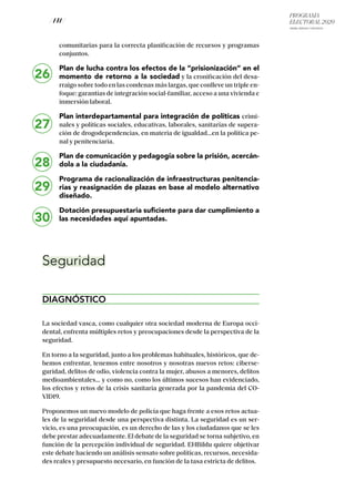 PROGRAMA
ELECTORAL 2020
ARABA, BIZKAIA Y GIPUZKOA
/ 141 /
26
27
28
29
30
comunitarias para la correcta planificación de recursos y programas
conjuntos.
Plan de lucha contra los efectos de la “prisionización” en el
momento de retorno a la sociedad y la cronificación del desa-
rraigo sobre todo en las condenas más largas, que conlleve un triple en-
foque: garantías de integración social-familiar, acceso a una vivienda e
inmersión laboral.
Plan interdepartamental para integración de políticas crimi-
nales y políticas sociales, educativas, laborales, sanitarias de supera-
ción de drogodependencias, en materia de igualdad...en la política pe-
nal y penitenciaria.
Plan de comunicación y pedagogía sobre la prisión, acercán-
dola a la ciudadanía.
Programa de racionalización de infraestructuras penitencia-
rias y reasignación de plazas en base al modelo alternativo
diseñado.
Dotación presupuestaria suficiente para dar cumplimiento a
las necesidades aquí apuntadas.
Seguridad
DIAGNÓSTICO
La sociedad vasca, como cualquier otra sociedad moderna de Europa occi-
dental, enfrenta múltiples retos y preocupaciones desde la perspectiva de la
seguridad.
En torno a la seguridad, junto a los problemas habituales, históricos, que de-
bemos enfrentar, tenemos entre nosotros y nosotras nuevos retos: ciberse-
guridad, delitos de odio, violencia contra la mujer, abusos a menores, delitos
medioambientales… y como no, como los últimos sucesos han evidenciado,
los efectos y retos de la crisis sanitaria generada por la pandemia del CO-
VID19.
Proponemos un nuevo modelo de policía que haga frente a esos retos actua-
les de la seguridad desde una perspectiva distinta. La seguridad es un ser-
vicio, es una preocupación, es un derecho de las y los ciudadanos que se les
debe prestar adecuadamente. El debate de la seguridad se torna subjetivo, en
función de la percepción individual de seguridad. EHBildu quiere objetivar
este debate haciendo un análisis sensato sobre políticas, recursos, necesida-
des reales y presupuesto necesario, en función de la tasa estricta de delitos.
 