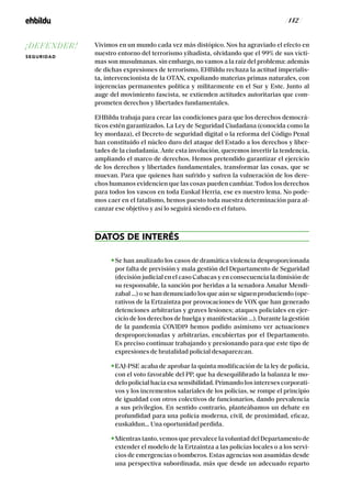 / 142 /
Vivimos en un mundo cada vez más distópico. Nos ha agraviado el efecto en
nuestro entorno del terrorismo yihadista, olvidando que el 99% de sus vícti-
mas son musulmanas. sin embargo, no vamos a la raíz del problema: además
de dichas expresiones de terrorismo, EHBildu rechaza la actitud imperialis-
ta, intervencionista de la OTAN, expoliando materias primas naturales, con
injerencias permanentes política y militarmente en el Sur y Este. Junto al
auge del movimiento fascista, se extienden actitudes autoritarias que com-
prometen derechos y libertades fundamentales.
EHBildu trabaja para crear las condiciones para que los derechos democrá-
ticos estén garantizados. La Ley de Seguridad Ciudadana (conocida como la
ley mordaza), el Decreto de seguridad digital o la reforma del Código Penal
han constituido el núcleo duro del ataque del Estado a los derechos y liber-
tades de la ciudadanía. Ante esta involución, queremos invertir la tendencia,
ampliando el marco de derechos. Hemos pretendido garantizar el ejercicio
de los derechos y libertades fundamentales, transformar las cosas, que se
muevan. Para que quienes han sufrido y sufren la vulneración de los dere-
chos humanos evidencien que las cosas pueden cambiar. Todos los derechos
para todos los vascos en toda Euskal Herria, ese es nuestro lema. No pode-
mos caer en el fatalismo, hemos puesto toda nuestra determinación para al-
canzar ese objetivo y así lo seguirá siendo en el futuro.
DATOS DE INTERÉS
Se han analizado los casos de dramática violencia desproporcionada
por falta de previsión y mala gestión del Departamento de Seguridad
(decisión judicial en el caso Cabacas y en consecuencia la dimisión de
su responsable, la sanción por heridas a la senadora Amalur Mendi-
zabal …) o se han denunciado los que aún se siguen produciendo (ope-
rativos de la Ertzaintza por provocaciones de VOX que han generado
detenciones arbitrarias y graves lesiones; ataques policiales en ejer-
cicio de los derechos de huelga y manifestación …). Durante la gestión
de la pandemia COVID19 hemos podido asimismo ver actuaciones
desproporcionadas y arbitrarias, encubiertas por el Departamento.
Es preciso continuar trabajando y presionando para que este tipo de
expresiones de brutalidad policial desaparezcan.
EAJ-PSE acaba de aprobar la quinta modificación de la ley de policía,
con el voto favorable del PP, que ha desequilibrado la balanza le mo-
delo policial hacia esa sensibilidad. Primando los intereses corporati-
vos y los incrementos salariales de los policías, se rompe el principio
de igualdad con otros colectivos de funcionarios, dando prevalencia
a sus privilegios. En sentido contrario, planteábamos un debate en
profundidad para una policía moderna, civil, de proximidad, eficaz,
euskaldun… Una oportunidad perdida.
Mientras tanto, vemos que prevalece la voluntad del Departamento de
extender el modelo de la Ertzaintza a las policías locales o a los servi-
cios de emergencias o bomberos. Estas agencias son asumidas desde
una perspectiva subordinada, más que desde un adecuado reparto
¡DEFENDER!
SEGURIDAD
 