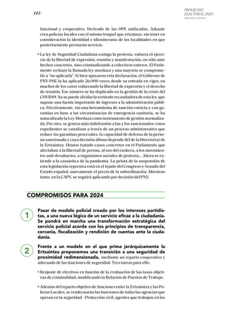 PROGRAMA
ELECTORAL 2020
ARABA, BIZKAIA Y GIPUZKOA
/ 143 /
funcional y cooperativo. Derivado de las OPE unificadas, Arkaute
crea policías locales con el mismo troquel que ertzainas, sin tener en
consideración la identidad e idiosincrasia de las localidades en que
posteriormente prestarán servicio.
La ley de Seguridad Ciudadana castiga la protesta, vulnera el ejerci-
cio de la libertad de expresión, reunión y manifestación, no sólo ante
hechos concretos, sino criminalizando a colectivos enteros. El Parla-
mento rechazó la llamada ley mordaza y una mayoría se comprome-
tió a “no aplicarla”. Si bien apoyaron esta declaración, el Gobierno de
PNV-PSE la ha aplicado 26.000 veces desde su entrada en vigor, en
muchos de los casos vulnerando la libertad de expresión y el derecho
de reunión. Ese número se ha duplicado en la gestión de la crisis del
COVID19. No se puede olvidar la vertiente recaudadora de esta ley, que
supone una fuente importante de ingresos a la administración públi-
ca. Efectivamente, sin una herramienta de sanción estricta y con ga-
rantías en base a las circunstancias de emergencia sanitaria, se ha
naturalizado la Ley Mordaza como instrumento de gestión normaliza-
da. Por otro, se genera más indefensión a las y los sancionados: estos
expedientes se canalizan a través de un proceso administrativo que
reduce las garantías procesales, la capacidad de defensa de la perso-
na sancionada y cuya decisión última depende del de la Director(a) de
la Ertzaintza. Hemos tratado casos concretos en el Parlamento que
afectaban a la libertad de prensa, al uso del euskera, a los movimien-
tos anti-desahucios, a organismos sociales de protesta... Ahora se ex-
tiende a la casuística de la pandemia. La pelota de la suspensión de
esta legislación represiva está en el tejado del Congreso y Senado del
Estado español, nuevamente el precio de la subordinación. Mientras
tanto, en la CAPV, se seguirá aplicando por decisión del PNV.
COMPROMISOS PARA 2024
Pasar de modelo policial creado por los intereses partidis-
tas, a una nueva lógica de un servicio eficaz a la ciudadanía.
Se pondrá en marcha una transformación estratégica del
servicio policial acorde con los principios de transparencia,
cercanía, fiscalización y rendición de cuentas ante la ciuda-
danía.
Frente a un modelo en el que prima jerárquicamente la
Ertzaintza proponemos una transición a una seguridad de
proximidad redimensionada, mediante un reparto cooperativo y
adecuado de las funciones de seguridad. Tres tareas para ello:
Reajuste de efectivos en función de la evaluación de las tasas objeti-
vas de criminalidad, modificando la Relación de Puestos de Trabajo.
Además del reparto objetivo de funciones entre la Ertzaintza y las Po-
licías Locales, se readecuarán las funciones de todas las agencias que
operan en la seguridad –Protección civil, agentes que trabajan en las
1
2
 