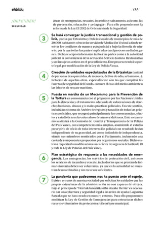 / 144 /
áreas de emergencias, rescates, incendios y salvamento, así como las
de prevención, educación y pedagogía–. Para ello propondremos la
reforma de la Ley 15/2012 de Ordenación de la Seguridad.
Se hará converger la justicia transaccional y gestión de po-
licía, por la que Ertzaintza y Policías locales de municipios de más de
20.000 habitantes ofrecerán servicio de Mediación Vecinal a fin de re-
solver los conflictos de manera extrajudicial y bajo la filosofía de win-
win, por la que todas las partes implicadas en el proceso mediador ga-
nen. Dichos cuerpos informarán tanto a las partes como a la autoridad
judicial la conveniencia de la activación Servicio Justicia Restaurativa
y serán sujetos activos en el procedimiento. Este proceso tendrá sopor-
te legal, por modificación de la Ley de Policía Vasca.
Creación de unidades especializadas de la Ertzaintza (unidad
de personas desaparecidas, de menores, delitos de odio, urbanismo…).
Refuerzo de aquellas otras, especialmente con las que compiten las
Fuerzas de seguridad del Estado, como es el caso del medio ambiente o
las labores de rescate marítimo.
Puesta en marcha de un Mecanismo para la Prevención de
la Tortura en consonancia con el propuesto por las Naciones Unidas
para la detección y el tratamiento adecuado de vulneraciones de dere-
chos humanos, abusos y/o malas prácticas policiales. En este sentido,
incluirá un sistema de Archivo de registro y tasación de todas las prác-
ticas policiales, que recogerá principalmente las consecuencias, efec-
tos y estadísticas referentes al uso de armas y defensas. Este mecanis-
mo sustituirá a la Comisión de Control y Transparencia de la Policía
del País Vasco, con competencias más amplias, asumiendo el estudio
preceptivo de oficio de toda intervención policial con resultado lesivo
independiente de su gravedad, así como dotándolo de independencia,
siendo sus miembros nombrados por el Parlamento, incluyendo una
cuota de componentes propuestos por organismos sociales. Dicho sis-
tema requerirá la modificación con carácter de urgencia del artículo 10
y 11 de la Ley de Policías del País Vasco.
Plan estratégico de respuesta a las necesidades de emer-
gencia. Las emergencias, los servicios de protección civil, así como
los servicios de incendios y rescate, incluidos los que se prestan de for-
ma voluntaria deben ser coherentes, ya que en la actualidad se mues-
tran descoordinados y sin recursos suficientes.
La pandemia que padecemos nos ha puesto ante el espejo.
Existen estratos de nuestra sociedad que solicitan los cuidados que las
propias estructuras de la administración no son capaces de ofrecer.
Bajo el principio de “Herriak bakarrik salba dezake Herria” es necesa-
rio dar una cobertura y seguridad legal a las redes de ayuda (Laguntza
Sareak) que se han creado en nuestro entorno. Para ello proponemos
modificar la Ley de Gestión de Emergencias para estructurar dichos
recursos voluntarios de protección civil con base municipal.
6
7
3
4
5
¡DEFENDER!
SEGURIDAD
 