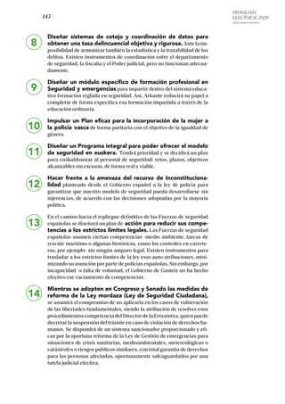 PROGRAMA
ELECTORAL 2020
ARABA, BIZKAIA Y GIPUZKOA
/ 145 /
8
9
10
11
12
13
Diseñar sistemas de cotejo y coordinación de datos para
obtener una tasa delincuencial objetiva y rigurosa.Ante la im-
posibilidad de armonizar también la estadística y la trazabilidad de los
delitos. Existen instrumentos de coordinación entre el departamento
de seguridad, la fiscalía y el Poder judicial, pero no funcionan adecua-
damente.
Diseñar un módulo específico de formación profesional en
Seguridad y emergencias para impartir dentro del sistema educa-
tivo formación reglada en seguridad. Así, Arkaute reducirá su papel a
completar de forma específica esa formación impartida a través de la
educación ordinaria.
Impulsar un Plan eficaz para la incorporación de la mujer a
la policía vasca de forma paritaria con el objetivo de la igualdad de
género.
Diseñar un Programa integral para poder ofrecer el modelo
de seguridad en euskera. Tendrá prioridad y se decidirá un plan
para euskaldunizar al personal de seguridad: retos, plazos, objetivos
alcanzables sin excusas, de forma real y viable.
Hacer frente a la amenaza del recurso de Inconstituciona-
lidad planteado desde el Gobierno español a la ley de policía para
garantizar que nuestro modelo de seguridad pueda desarrollarse sin
injerencias, de acuerdo con las decisiones adoptadas por la mayoría
política.
En el camino hacia el repliegue definitivo de las Fuerzas de seguridad
españolas se diseñará un plan de acción para reducir sus compe-
tencias a los estrictos límites legales. Las Fuerzas de seguridad
españolas asumen ciertas competencias -medio ambiente, tareas de
rescate marítimo o algunas históricas, como los controles en carrete-
ras, por ejemplo- sin ningún amparo legal. Existen instrumentos para
trasladar a los estrictos límites de la ley esas auto-atribuciones, mini-
mizando su asunción por parte de policías españolas. Sin embargo, por
incapacidad o falta de voluntad, el Gobierno de Gasteiz no ha hecho
efectivo ese vaciamiento de competencias.
Mientras se adopten en Congreso y Senado las medidas de
reforma de la Ley mordaza (Ley de Seguridad Ciudadana),
se asumirá el compromiso de no aplicarla en los casos de vulneración
de las libertades fundamentales, siendo la atribución de resolver esos
procedimientos competencia del Director de la Ertzaintza, quien puede
decretar la suspensión del trámite en caso de violación de derechos hu-
manos. Se dispondrá de un sistema sancionador proporcionado y efi-
caz por la oportuna reforma de la Ley de Gestión de emergencias para
situaciones de crisis sanitarias, medioambientales, metereológicas o
catástrofes o riesgos públicos similares, con total garantía de derechos
para las personas afectadas, oportunamente salvaguardados por una
tutela judicial efectiva.
14
 