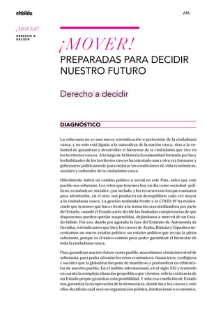 / 146 /
¡MOVER!
PREPARADAS PARA DECIDIR
NUESTRO FUTURO
DIAGNÓSTICO
Derecho a decidir
La soberanía no es una nueva reivindicación o pretensión de la ciudadanía
vasca, y no solo está ligada a la naturaleza de la nación vasca, sino a la vo-
luntad de garantizar y desarrollar el bienestar de la ciudadanía que vive en
los territorios vascos. A lo largo de la historia la comunidad formada por las y
los habitantes de los territorios vascos ha intentado una y otra vez formarse y
gobernarse políticamente para mejorar las condiciones de vida económicas,
sociales y culturales de la ciudadanía vasca.
Difícilmente habrá un cambio político o social en este País, salvo que este
pueblo sea soberano. Los retos que tenemos hoy en día como sociedad -polí-
ticos, económicos, sociales-, por un lado, y los recursos con los que contamos
para afrontarlos, en el otro, nos producen un desequilibrio cada vez mayor
a la ciudadanía vasca. La gestión realizada frente a la COVID-19 ha eviden-
ciado que tenemos que hacer frente a la tentación recentralizadora por parte
del Estado; cuando el Estado así lo decide las limitadas competencias de que
disponemos pueden quedar suspendidas, dejándonos a merced de un Esta-
do fallido. Por eso, dando por agotada la fase del Estatuto de Autonomía de
Gernika, reivindicamos que las y los vascos de Araba, Bizkaia y Gipuzkoa ne-
cesitamos un nuevo estatus político: un estatus político que recoja la plena
soberanía, porque es el único camino para poder garantizar el bienestar de
toda la ciudadanía vasca.
Para garantizar nuestro futuro como pueblo, necesitamos el máximo nivel de
soberanía; para poder afrontar los retos económicos, financieros, ecológicos
y sociales que la globalización pone de manifiesto y profundizar en el bienes-
tar de nuestro pueblo. En el ámbito internacional, en el siglo XXI y teniendo
en cuenta la compleja situación geopolítica que vivimos, solo la existencia de
un Estado propio garantiza esta posibilidad. Y solo esa condición de Estado
nos garantiza la recuperación de la democracia, donde las y los vascos y solo
ellos decidirán cuál será su organización política, institucional o económica.
¡MOVER!
DERECHO A
DECIDIR
 