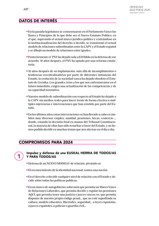 PROGRAMA
ELECTORAL 2020
ARABA, BIZKAIA Y GIPUZKOA
/ 147 /
DATOS DE INTERÉS
En la pasada legislatura se consensuaron en el Parlamento Vasco las
Bases y Principios de lo que debe ser el Nuevo Estatuto Político, en
el que, superando el actual marco jurídico-político y centrándose en
la institucionalización del derecho a decidir, se transformó el actual
modelo de relaciones subordinadas entre la CAPVy el Estado español
y se dibujó un modelo de relaciones entre iguales.
Posteriormente el PNV ha dejado sola a EH Bildu en la defensa de ese
acuerdo. 41 años después, el PNV ha optado por una reforma estatu-
taria.
41 años después de su implantación, más allá de incumplimientos o
tendencias recentralizadoras por parte de diferentes instancias del
Estado, la evolución de la sociedad vasca ha dejado obsoleto el Esta-
tuto de Gernika. Los grandes retos a los que nos enfrentaremos en el
futuro inmediato, exigen una actualización de las competencias y de
su capacidad normativa.
Nuestro modelo de subordinación con respecto al Estado ha dejado a
la CAPV sin medios reales para hacer frente de forma efectiva a múl-
tiples injerencias e intervenciones que han existido por parte del Es-
tado.
En los últimos años estas intervenciones se han llevado a cabo en ám-
bitos muy diversos: empleo, sanidad, pensiones, becas, comercio …
donde, estando la decisión final en manos del Tribunal Constitucio-
nal, la mayoría de ellas han sido resueltas a favor del Estado, y no he-
mos podido decidir en muchas temas que nos afectan en el día a día.
COMPROMISOS PARA 2024
Impulso y defensa de una EUSKAL HERRIA DE TODOS/AS
Y PARA TODOS/AS
Defensa de un NUEVO MODELO de relación pivotado en
El reconocimiento de la identidad nacional; somos una nación.
En el derecho a decidir cualquier nivel de relación con el Estado y de-
cidir sobre todas las políticas publicas.
En un marco de autogobierno-soberanía que permita un Marco Vasco
de Relaciones Laborales, que permita decidir y regular las pensiones
AQUÌ, que permita tener una justicia y jueces vascas/os, que permita
disponer de nuestro propio código penal… que no esté supeditada su
cultura, modelo educativo, libertades, seguridad… a leyes españolas,
a jueces españoles, a policías o guardia civil...
1
 
