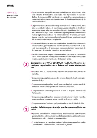 / 148 /
En un marco de autogobierno-soberania blindado fruto de una rela-
ción bilateral de naturaleza confederal y no dependiente ni suborni-
dado a decisiones del TC o el Congreso español. La ciudadanía vasca
y sus instituciones son únicos sujetos de definición del futuro de la
ciudadanía vasca .
LapropuestadeEHBilduesdelargoalcance,noescortoplacista,mira
a las necesidades futuras de nuestro país, y aún más allá, pretende ser
una propuesta de solución para el conflicto territorial que vive el esta-
do. Un conflicto cuya salida democrática pasa por el reconocimiento
real de la plurinacionalidad y el establecimiento de una relación con-
federal entre las naciones que lo conforman. Este es, precisamente, el
núcleo esencial de nuestra propuesta.
Planteamos el derecho a decidir vinculado al modelo de relación libre
y democrático, pero también a nuestro modelo socio-laboral, es de-
cidir nuestro modelo de pensiones, hablamos de tener capacidad de
decisión para desarrollar consultas o referéndums…
Establecimiento de un procedimiento claro para que la ciudadanía
vasca pueda ejercitar el derecho a decidir el estatus de relación con el
estado español y otros territorios de Euskal Herria.
Compromiso por UNA CONSULTA HABILITANTE antes de
cualquier negociación con el Estado del nuevo status polí-
tico.
Iniciativa para la Modificación y reforma del artículo 46 Estatuto de
Gernika.
Compromiso para plantear nuestra propuesta confederal como pro-
posición de ley.
Compromiso para impulsar paralelamente al debate institucional, de
un debate social con organización sindicales, sociales…
Compromiso de consulta pactada si lo pide la mayoría absoluta del
Parlamento.
Compromiso para Impulsar un espacio institucional estable entre las
tres administraciones vascas para políticas de cooperación.
Compromiso con Cataluña en el marco del acuerdo de Llotja de Mar
Impulso definitivo para trabajar con la comunidad interna-
cional
Acuerdos bilaterales de colaboración y mediación con los Gobiernos
que en el ámbito internacional han dado cauce democrático a los con-
flictos territoriales existentes en sus estados.
Prioritariamente, se crearán relaciones bilaterales y acuerdos con los
Gobiernos de Escocia, Irlanda, Islas Feroe o Quebec.
2
3
¡MOVER!
PARTICIPACIÓN
CIUDADANA
 
