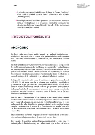 PROGRAMA
ELECTORAL 2020
ARABA, BIZKAIA Y GIPUZKOA
/ 149 /
Se abrirán cauces con los Gobiernos de Francia (Nueva Caledonia),
Reino Unido (Escocia/Irlanda de Norte), Dinamarca (Islas Feroe) o
Canada (Quebec).
Se multiplicarán los esfuerzos para que las instituciones Europeas
trabajen y se impliquen en el proceso de resolución, como actor im-
plicado y mediador, en los conflictos territoriales de las naciones sin
estado con el Estado Español.
Participación ciudadana
DIAGNÓSTICO
La democracia es un sistema político basado en el poder de los ciudadanos y
ciudadanas. En consecuencia, cuanto más poder ciudadana, más democra-
cia. Y es la base de la democracia, de la libertad y del bienestar de la ciuda-
danía.
EuskalHerriaBilducreeydefiendefirmementequelasoluciónalosprincipa-
les problemas que tiene nuestro pueblo está en el desarrollo y profundización
de la democracia. Los vascos y vascas necesitamos que el futuro de nuestro
país esté en nuestras manos. En consecuencia, que el gobierno y la adminis-
tración estén cerca de la ciudadanía es fundamental; pero no es suficiente. El
empoderamiento de la ciudadanía es la espina dorsal de este camino.
Este pueblo ha manifestado una y otra vez que se quiere informar, debatir
y decidir. Decidir sobre todo. De lo más cercano, la política y gestión local,
y también de lo que queremos ser como pueblo en el mundo. Decidir, sobre
nuestro modelo económico y sobre la relación que queremos tener con el Es-
tado español. Sobre lo que queremos hacer con nuestro cuerpo y sobre las
relaciones que queremos tener con otros zonas de Euskal Herria. Para ser
libre, derecho a decidir todo.
Pero en la CAPV estamos lejos de ese modelo. Desde el Gobierno se ha desa-
rrollado en los últimos años un modelo que pretende a la ciudadanía como
mero observador. Que unos pocos decidan en nombre de la mayoría es el mo-
delo vigente. La adhesión a las normas que establezcan las multinacionales.
Aceptar y no cuestionar la unidad de la España impuesta por el régimen del
78.Yen los últimos cuatro años, las autoridades de la CAPV han desarrollado
ese modelo.
El actual modelo rechaza el empoderamiento de la ciudadanía, pone freno a
otorgar la voz a la ciudadanía, se cierra a abrir nuevas vías.
Los espacios de decisión, tanto políticos como económicos están cada vez
más alejados de la ciudadanía y son cada vez más opacos. Las estructuras
 