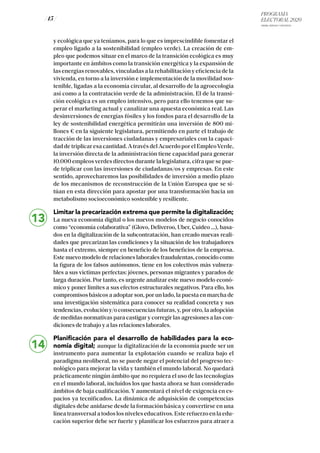PROGRAMA
ELECTORAL 2020
ARABA, BIZKAIA Y GIPUZKOA
/ 15 /
y ecológica que ya teníamos, para lo que es imprescindible fomentar el
empleo ligado a la sostenibilidad (empleo verde). La creación de em-
pleo que podemos situar en el marco de la transición ecológica es muy
importante en ámbitos como la transición energética y la expansión de
las energías renovables, vinculadas a la rehabilitación y eficiencia de la
vivienda, en torno a la inversión e implementación de la movilidad sos-
tenible, ligadas a la economía circular, al desarrollo de la agroecología
así como a la contratación verde de la administración. El de la transi-
ción ecológica es un empleo intensivo, pero para ello tenemos que su-
perar el marketing actual y canalizar una apuesta económica real. Las
desinversiones de energías fósiles y los fondos para el desarrollo de la
ley de sostenibilidad energética permitirán una inversión de 800 mi-
llones € en la siguiente legislatura, permitiendo en parte el trabajo de
tracción de las inversiones ciudadanas y empresariales con la capaci-
dad de triplicar esa cantidad. A través del Acuerdo por el EmpleoVerde,
la inversión directa de la administración tiene capacidad para generar
10.000 empleos verdes directos durante la legislatura, cifra que se pue-
de triplicar con las inversiones de ciudadanas/os y empresas. En este
sentido, aprovecharemos las posibilidades de inversión a medio plazo
de los mecanismos de reconstrucción de la Unión Europea que se si-
túan en esta dirección para apostar por una transformación hacia un
metabolismo socioeconómico sostenible y resiliente.
Limitar la precarización extrema que permite la digitalización;
La nueva economía digital o los nuevos modelos de negocio conocidos
como “economía colaborativa” (Glovo, Deliveroo, Uber, Cuideo …), basa-
dos en la digitalización de la subcontratación, han creado nuevas reali-
dades que precarizan las condiciones y la situación de los trabajadores
hasta el extremo, siempre en beneficio de los beneficios de la empresa.
Este nuevo modelo de relaciones laborales fraudulentas, conocido como
la figura de los falsos autónomos, tiene en los colectivos más vulnera-
bles a sus víctimas perfectas: jóvenes, personas migrantes y parados de
larga duración. Por tanto, es urgente analizar este nuevo modelo econó-
mico y poner límites a sus efectos estructurales negativos. Para ello, los
compromisos básicos a adoptar son, por un lado, la puesta en marcha de
una investigación sistemática para conocer su realidad concreta y sus
tendencias, evolución y/o consecuencias futuras, y, por otro, la adopción
de medidas normativas para castigar y corregir las agresiones a las con-
diciones de trabajo y a las relaciones laborales.
Planificación para el desarrollo de habilidades para la eco-
nomía digital; aunque la digitalización de la economía puede ser un
instrumento para aumentar la explotación cuando se realiza bajo el
paradigma neoliberal, no se puede negar el potencial del progreso tec-
nológico para mejorar la vida y también el mundo laboral. No quedará
prácticamente ningún ámbito que no requiera el uso de las tecnologías
en el mundo laboral, incluídos los que hasta ahora se han considerado
ámbitos de baja cualificación. Y aumentará el nivel de exigencia en es-
pacios ya tecnificados. La dinámica de adquisición de competencias
digitales debe anidarse desde la formación básica y convertirse en una
línea transversal a todos los niveles educativos. Este refuerzo en la edu-
cación superior debe ser fuerte y planificar los esfuerzos para atraer a
14
13
 