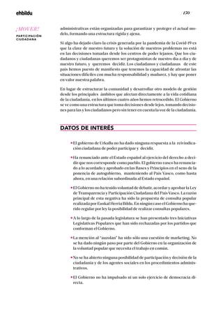/ 150 /
administrativas están organizadas para garantizar y proteger el actual mo-
delo, formando una estructura rígida y ajena.
Si algo ha dejado claro la crisis generada por la pandemia de la Covid-19 es
que la clave de nuestro futuro y la solución de nuestros problemas no está
en las decisiones tomadas desde los centros de poder lejanos. Que los ciu-
dadanos y ciudadanas queremos ser protagonistas de nuestro día a día y de
nuestro futuro, y queremos decidir. Los ciudadanos y ciudadanas de este
país hemos puesto de manifiesto que tenemos la capacidad de afrontar las
situaciones difíciles con mucha responsabilidad y madurez, y hay que poner
en valor nuestra palabra.
En lugar de estructurar la comunidad y desarrollar otro modelo de gestión
desde los principales ámbitos que afectan directamente a la vida cotidiana
de la ciudadanía, en los últimos cuatro años hemos retrocedido. El Gobierno
se ve como una estructura que toma decisiones desde lejos, tomando decisio-
nes para las y los ciudadanos pero sin tener en cuenta la voz de la ciudadanía.
DATOS DE INTERÉS
El gobierno de Urkullu no ha dado ninguna respuesta a la reivindica-
ción ciudadana de poder participar y decidir.
Ha renunciado ante el Estado español al ejercicio del derecho a deci-
dir que nos corresponde como pueblo. El gobierno vasco ha renuncia-
do a lo acordado y aprobado en las Bases y Principios en el seno de la
ponencia de autogobierno, manteniendo al País Vasco, como hasta
ahora, en una relación subordinada al Estado español.
El Gobierno no ha tenido voluntad de debatir, acordar y aprobar la Ley
de Transparencia y Participación Ciudadana del País Vasco. La razón
principal de esta negativa ha sido la propuesta de consulta popular
realizada por Euskal Herria Bildu. En ningún caso el Gobierno ha que-
rido regular por ley la posibilidad de realizar consultas populares.
A lo largo de la pasada legislatura se han presentado tres Iniciativas
Legislativas Populares que han sido rechazadas por los partidos que
conforman el Gobierno.
La mención al “auzolan” ha sido sólo una cuestión de marketing. No
se ha dado ningún paso por parte del Gobierno en la organización de
la voluntad popular que necesita el trabajo en común.
No se ha abierto ninguna posibilidad de participación y decisión de la
ciudadanía y de los agentes sociales en los procedimientos adminis-
trativos.
El Gobierno no ha impulsado ni un solo ejercicio de democracia di-
recta.
¡MOVER!
PARTICIPACIÓN
CIUDADANA
 