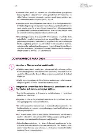 PROGRAMA
ELECTORAL 2020
ARABA, BIZKAIA Y GIPUZKOA
/ 151 /
Mientras tanto, cada vez son más las y los ciudadanos que quieren
tomar la palabra y decidir sobre temas que afectan directamente a su
vida. Cada vez son más los agentes sociales, sindicales y políticos que
reclaman nuevos cauces para opinar y decidir.
Mientras desde diferentes Entidades Locales se están impulsando ac-
tividades de participación y democracia directa, desde el Gobierno no
se da ningún paso. No se ha realizado ninguna inversión en educación
para el empoderamiento de la ciudadanía, ni se ha dado ningún paso
en la construcción de redes de colaboración social.
Durante la pandemia de la Covid-19, el Gobierno de Urkullu ha dado
prioridad a cumplir lo ordenado desde Madrid. Ha rechazado en un
primer momento todas las iniciativas surgidas de la ciudadanía y solo
las ha aceptado y apoyado cuando se han vuelto iniciativas masivas.
Asimismo, ha rechazado colaborar con el resto de partidos políticos,
así como reactivar el ParlamentoVasco en esta situación de emergen-
cia y trasladar el debate a la Cámara vasca.
COMPROMISOS PARA 2024
Aprobar el Plan general de participación
El Gobierno aprobará, en el primer trimestre de la legislatura, un Plan
General de Impulso a la Participación Ciudadana y a la capacidad de
decisión. El desarrollo de este Plan será responsabilidad de todo el
Gobierno.
El objetivo principal de este Plan General será dar cauce a la democra-
cia participativa en todos los ámbitos de la sociedad.
Integrar los contenidos de la democracia participativa en el
Currículum del sistema educativo público.
Insertar los valores de la democracia participativa en el currículum
del sistema educativo.
Impulsar la educación participativa mediante la creación de los me-
dios pedagógicos y unidades didácticas.
El centro educativo impulsará en el alumnado el conocimiento y la
implicación de su entorno, como primer paso para la difusión de una
cultura participativa.
Las Instituciones Públicas suscribirán convenios con los diferentes
centros educativos para profundizar en la educación participativa y
poner en marcha ejercicios de democracia directa.
Difundir el conocimiento y la cultura de la participación entre la ciu-
dadanía, teniendo en cuenta las características de cada ámbito y utili-
zando los medios que sean adecuados. Priorizando los ámbitos de las
mujeres, jóvenes y pensionistas.
1
2
 