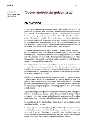 / 154 /
Nuevo modelo de gobernanza
DIAGNÓSTICO
El modelo de gobernanza que hemos tenido en las últimas décadas ha su-
puesto un alejamiento de la ciudadanía de la administración, provocando
una profunda crisis de legitimidad y confianza. Cada vez son más frecuentes
los casos en los que las y los cargos públicos han sido utilizados en interés
propio o los abusos cometidos desde las instituciones. La insuficiencia de
mecanismos de control y la acumulación de tanto poder político y económico
en tan pocas manos, facilitan enormemente este tipo de actuaciones anti-eti-
cas. Asimismo, el hecho de que la información y las obligaciones de rendición
de cuentas sean insuficientes, también facilita estas prácticas.
El acceso de la ciudadanía al poder público es imprescindible. Tanto en el
proceso previo a la toma de decisiones (realizando una adecuada gestión de
la información), como en la toma de decisiones (empoderando a la ciudada-
nía) y la gestión y ejecución de las decisiones una vez adoptadas de forma
transparente y rigurosa. Es necesario crear instrumentos de control y gestio-
nar de forma sostenible y responsable.
Se insiste en todos los estudios, en que la ciudadanía tiene mayor confianza
en las instituciones más cercanas (instituciones locales). Cuanto más lejos se
perciben éstas, menos confianza proyectan. La ciudadanía percibe las insti-
tuciones de la CAPV más alejadas que las locales. Hay que dar pasos estruc-
turales para trabajar esa cercanía.
El Gobierno ha renunciado en las dos últimas legislaturas a aprobar la Ley de
Transparencia y Participación Ciudadana de Euskadi. A pesar de tener pro-
puestas concretas de acuerdo, no ha tenido la voluntad de hacer cambios de
profundidad en el modelo de gobernanza. La última legislatura el Gobierno
no ha aceptado ninguna propuesta realizada por grupos de la oposición en
esta dirección.
El gobierno tampoco ha aprobado ninguna norma básica para la mejor pres-
tación de la información pública a través de las nuevas tecnologías. Esta ley
es urgente y necesaria para garantizar la debida transparencia de la actua-
ción institucional y para acercar la administración pública a la ciudadanía.
La complejidad de los trámites burocráticos impide que la administración
sea eficaz, sencilla y cercana.
La mejor defensa a favor del sistema público es la apertura, mejora y acerca-
miento de la actuación administrativa. Tenemos que situar el sistema públi-
co en el eje de nuestra vida, porque es para todos y para todas. Eso es precisa-
mente lo que el Gobierno hasta ahora no ha hecho correctamente, porque ha
tenido grandes intereses en abrir las puertas al ámbito privado.
¡MOVER!
NUEVO MODELO DE
GOBERNANZA
 