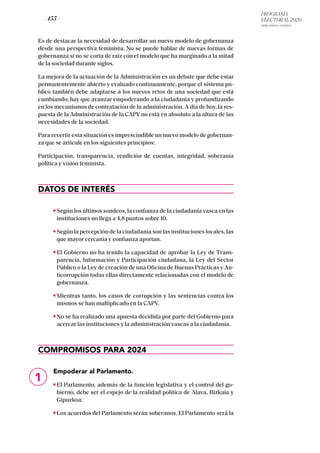 PROGRAMA
ELECTORAL 2020
ARABA, BIZKAIA Y GIPUZKOA
/ 155 /
Es de destacar la necesidad de desarrollar un nuevo modelo de gobernanza
desde una perspectiva feminista. No se puede hablar de nuevas formas de
gobernanza si no se corta de raíz con el modelo que ha marginado a la mitad
de la sociedad durante siglos.
La mejora de la actuación de la Administración es un debate que debe estar
permanentemente abierto y evaluado continuamente, porque el sistema pú-
blico también debe adaptarse a los nuevos retos de una sociedad que está
cambiando; hay que avanzar empoderando a la ciudadanía y profundizando
en los mecanismos de contratación de la administración. A día de hoy, la res-
puesta de la Administración de la CAPV no está en absoluto a la altura de las
necesidades de la sociedad.
Para revertir esta situación es imprescindible un nuevo modelo de gobernan-
za que se articule en los siguientes principios:
Participación, transparencia, rendición de cuentas, integridad, soberanía
política y visión feminista.
DATOS DE INTERÉS
Según los últimos sondeos, la confianza de la ciudadanía vasca en las
instituciones no llega a 4,8 puntos sobre 10.
Según la percepción de la ciudadanía son las instituciones locales, las
que mayor cercanía y confianza aportan.
El Gobierno no ha tenido la capacidad de aprobar la Ley de Trans-
parencia, Información y Participación ciudadana, la Ley del Sector
Público o la Ley de creación de una Oficina de Buenas Prácticas y An-
ticorrupción todas ellas directamente relacionadas con el modelo de
gobernanza.
Mientras tanto, los casos de corrupción y las sentencias contra los
mismos se han multiplicado en la CAPV.
No se ha realizado una apuesta decidida por parte del Gobierno para
acercar las instituciones y la administración vascas a la ciudadanía.
COMPROMISOS PARA 2024
Empoderar al Parlamento.
El Parlamento, además de la función legislativa y el control del go-
bierno, debe ser el espejo de la realidad política de Álava, Bizkaia y
Gipuzkoa.
Los acuerdos del Parlamento serán soberanos. El Parlamento será la
1
 