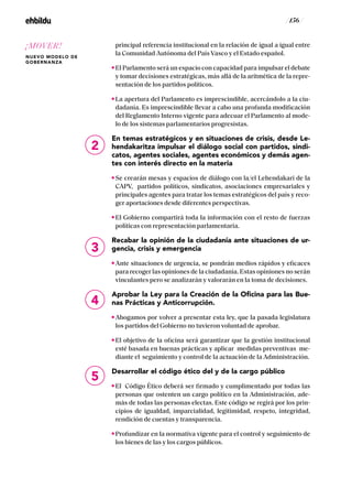 / 156 /
principal referencia institucional en la relación de igual a igual entre
la Comunidad Autónoma del País Vasco y el Estado español.
El Parlamento será un espacio con capacidad para impulsar el debate
y tomar decisiones estratégicas, más allá de la aritmética de la repre-
sentación de los partidos políticos.
La apertura del Parlamento es imprescindible, acercándolo a la ciu-
dadanía. Es imprescindible llevar a cabo una profunda modificación
del Reglamento Interno vigente para adecuar el Parlamento al mode-
lo de los sistemas parlamentarios progresistas.
En temas estratégicos y en situaciones de crisis, desde Le-
hendakaritza impulsar el diálogo social con partidos, sindi-
catos, agentes sociales, agentes económicos y demás agen-
tes con interés directo en la materia
Se crearán mesas y espacios de diálogo con la/el Lehendakari de la
CAPV, partidos políticos, sindicatos, asociaciones empresariales y
principales agentes para tratar los temas estratégicos del país y reco-
ger aportaciones desde diferentes perspectivas.
El Gobierno compartirá toda la información con el resto de fuerzas
políticas con representación parlamentaria.
Recabar la opinión de la ciudadanía ante situaciones de ur-
gencia, crisis y emergencia
Ante situaciones de urgencia, se pondrán medios rápidos y eficaces
para recoger las opiniones de la ciudadanía. Estas opiniones no serán
vinculantes pero se analizarán y valorarán en la toma de decisiones.
Aprobar la Ley para la Creación de la Oficina para las Bue-
nas Prácticas y Anticorrupción.
Abogamos por volver a presentar esta ley, que la pasada legislatura
los partidos del Gobierno no tuvieron voluntad de aprobar.
El objetivo de la oficina será garantizar que la gestión institucional
esté basada en buenas prácticas y aplicar medidas preventivas me-
diante el seguimiento y control de la actuación de la Administración.
Desarrollar el código ético del y de la cargo público
El Código Ético deberá ser firmado y cumplimentado por todas las
personas que ostenten un cargo político en la Administración, ade-
más de todas las personas electas. Este código se regirá por los prin-
cipios de igualdad, imparcialidad, legitimidad, respeto, integridad,
rendición de cuentas y transparencia.
Profundizar en la normativa vigente para el control y seguimiento de
los bienes de las y los cargos públicos.
2
3
4
5
¡MOVER!
NUEVO MODELO DE
GOBERNANZA
 