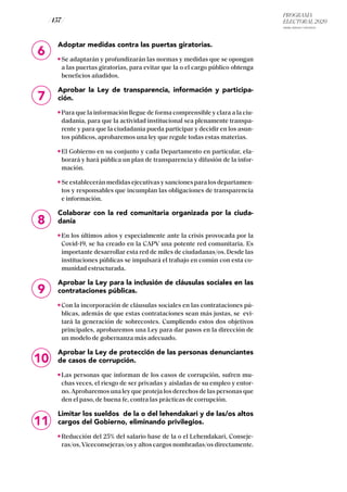 PROGRAMA
ELECTORAL 2020
ARABA, BIZKAIA Y GIPUZKOA
/ 157 /
6
Adoptar medidas contra las puertas giratorias.
Se adaptarán y profundizarán las normas y medidas que se opongan
a las puertas giratorias, para evitar que la o el cargo público obtenga
beneficios añadidos.
Aprobar la Ley de transparencia, información y participa-
ción.
Para que la información llegue de forma comprensible y clara a la ciu-
dadanía, para que la actividad institucional sea plenamente transpa-
rente y para que la ciudadanía pueda participar y decidir en los asun-
tos públicos, aprobaremos una ley que regule todas estas materias.
El Gobierno en su conjunto y cada Departamento en particular, ela-
borará y hará pública un plan de transparencia y difusión de la infor-
mación.
Seestableceránmedidasejecutivasysancionesparalosdepartamen-
tos y responsables que incumplan las obligaciones de transparencia
e información.
Colaborar con la red comunitaria organizada por la ciuda-
danía
En los últimos años y especialmente ante la crisis provocada por la
Covid-19, se ha creado en la CAPV una potente red comunitaria. Es
importante desarrollar esta red de miles de ciudadanas/os. Desde las
instituciones públicas se impulsará el trabajo en común con esta co-
munidad estructurada.
Aprobar la Ley para la inclusión de cláusulas sociales en las
contrataciones públicas.
Con la incorporación de cláusulas sociales en las contrataciones pú-
blicas, además de que estas contrataciones sean más justas, se evi-
tará la generación de sobrecostes. Cumpliendo estos dos objetivos
principales, aprobaremos una Ley para dar pasos en la dirección de
un modelo de gobernanza más adecuado.
Aprobar la Ley de protección de las personas denunciantes
de casos de corrupción.
Las personas que informan de los casos de corrupción, sufren mu-
chas veces, el riesgo de ser privadas y aisladas de su empleo y entor-
no. Aprobaremos una ley que proteja los derechos de las personas que
den el paso, de buena fe, contra las prácticas de corrupción.
Limitar los sueldos de la o del lehendakari y de las/os altos
cargos del Gobierno, eliminando privilegios.
Reducción del 25% del salario base de la o el Lehendakari, Conseje-
ras/os,Viceconsejeras/os y altos cargos nombradas/os directamente.
11
7
8
9
10
 