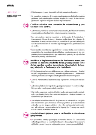 / 158 /
Eliminaremos el pago sistemático de dietas extraordinarias.
Se reducirán los gastos de representación y protocolo de altos cargos
públicos, limitándolos a los trabajos propios del cargo. Se hará un se-
guimiento riguroso del gasto de este departamento.
Clarificar criterios para concesión de subvenciones y pro-
fundizar en su control.
Además de planificar las subvenciones anuales, Euskal Herria Bildu
concretará y profundizará los criterios para su concesión.
Las subvenciones que se concedan se gestionarán de forma clara y
transparente. En particular, es fundamental reforzar los criterios de
concesión de subvenciones directas, con el fin de garantizar la igual-
dad de oportunidades de todos los agentes y personas, y evitar abusos
de poder.
Extremar las medidas de seguimiento y control de las subvenciones
concedidas. Se garantizará la igualdad de oportunidades de las em-
presas, particulares y agentes que reciban las ayudas y se evitarán los
abusos de poder y las amistades.
Modificar el Reglamento interno del Parlamento Vasco, am-
pliando las posibilidades tanto de los grupos políticos como
de los agentes sociales, aumentando el control del Gobier-
no y abriendo el Parlamento a la ciudadanía.
El Reglamento de Interno del Parlamento está estructurado y diseña-
do para responder a un estilo y modelo de gobernanza. La modifica-
ción en profundidad del presente Reglamento Interno requiere:
Abrir el Parlamento a la ciudadanía y superar los obstáculos existen-
tes.
Además de la función legislativa, para poder ejercer el control del go-
bierno en las condiciones más favorables.
Que en los plenos de control al Gobierno, los agentes sociales y sindi-
cales puedan formular directamente preguntas e interpelaciones en
los asuntos que les afectan.
A través de la modificación del Reglamento se introducirán y regula-
rán mecanismos para fomentar el trabajo político y la relación más
estrecha con los grupos políticos y las y los parlamentarios (reunio-
nes telemáticas, competencias de la Diputación Permanente, medi-
das de control del Gobierno, etc.)
Ley de iniciativa popular para la ratificación o cese de car-
gos públicos
Se presentará una ley que regule la consulta directa a la ciudadanía
sobre la gestión de la o del Lehendakari o de cualquier Consejera/o
del Gobierno, así como su ratificación o cese en su responsabilidad.
12
13
14
¡MOVER!
NUEVO MODELO DE
GOBERNANZA
 