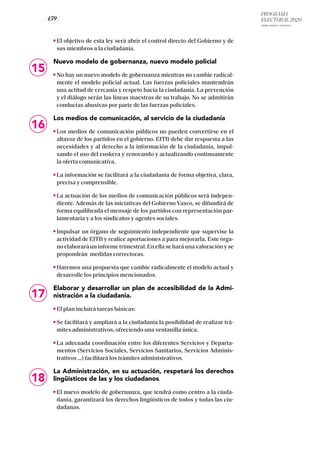 PROGRAMA
ELECTORAL 2020
ARABA, BIZKAIA Y GIPUZKOA
/ 159 /
El objetivo de esta ley será abrir el control directo del Gobierno y de
sus miembros a la ciudadanía.
Nuevo modelo de gobernanza, nuevo modelo policial
No hay un nuevo modelo de gobernanza mientras no cambie radical-
mente el modelo policial actual. Las fuerzas policiales mantendrán
una actitud de cercanía y respeto hacia la ciudadanía. La prevención
y el diálogo serán las líneas maestras de su trabajo. No se admitirán
conductas abusivas por parte de las fuerzas policiales.
Los medios de comunicación, al servicio de la ciudadanía
Los medios de comunicación públicos no pueden convertirse en el
altavoz de los partidos en el gobierno. EITB debe dar respuesta a las
necesidades y al derecho a la información de la ciudadanía, impul-
sando el uso del euskera y renovando y actualizando continuamente
la oferta comunicativa.
La información se facilitará a la ciudadanía de forma objetiva, clara,
precisa y comprensible.
La actuación de los medios de comunicación públicos será indepen-
diente. Además de las iniciativas del Gobierno Vasco, se difundirá de
forma equilibrada el mensaje de los partidos con representación par-
lamentaria y a los sindicatos y agentes sociales.
Impulsar un órgano de seguimiento independiente que supervise la
actividad de EITB y realice aportaciones a para mejorarla. Este órga-
no elaborará un informe trimestral. En ella se hará una valoración y se
propondrán medidas correctoras.
Haremos una propuesta que cambie radicalmente el modelo actual y
desarrolle los principios mencionados.
Elaborar y desarrollar un plan de accesibilidad de la Admi-
nistración a la ciudadanía.
El plan incluirá tareas básicas:
Se facilitará y ampliará a la ciudadanía la posibilidad de realizar trá-
mites administrativos, ofreciendo una ventanilla única.
La adecuada coordinación entre los diferentes Servicios y Departa-
mentos (Servicios Sociales, Servicios Sanitarios, Servicios Adminis-
trativos …) facilitará los trámites administrativos.
La Administración, en su actuación, respetará los derechos
lingüísticos de las y los ciudadanos.
El nuevo modelo de gobernanza, que tendrá como centro a la ciuda-
danía, garantizará los derechos lingüísticos de todos y todas las ciu-
dadanas.
15
16
17
18
 