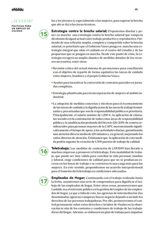 / 16 /
las y los jóvenes (y especialmente a las mujeres, para superar la brecha
que ahí se da) a las áreas técnicas.
Estrategia contra la brecha salarial; Proponemos diseñar y po-
ner en marcha una estrategia contra la brecha salarial que rompa la
dicotomía desigual actual entre trabajo productivo y reproductivo. Par-
tiendo de una reflexión amplia, completa y compartida sobre la brecha
salarial, es prioritario que el Gobierno Vasco ponga en marcha una es-
trategia integral que sitúe el cuidado en el centro del estudio y de las
propuestas que se pongan en marcha. Desde este punto de vista, la es-
trategia recogerá un amplio abanico de medidas dotadas de los recur-
sos necesarioa, entre otras:
Revisión crítica del actual sistema de prestaciones para conciliación
con el objetivo de repartir de forma equitativa las tareas de cuidado
entre mujeres, hombres y el propio Gobierno Vasco.
Ayudas para incentivar la conversión de contratos parciales en jorna-
das completas.
Estrategia planificada para la incorporación de mujeres al ámbito in-
dustrial.
La adopción de medidas concretas y efectivas para el reconocimiento
delastareasdecuidadoyladignificacióndelasáreasdetrabajofemini-
zadas y precarizadas que son de responsabilidad pública es prioritaria.
Principalmente, el salario mínimo de 1.200 €, la aplicación de cláusu-
las sociales en la contratación de todas estas áreas de responsabilidad
pública y la modificación profunda del Decreto 126/2019, de centros re-
sidenciales para personas mayores de la CAPV, incrementando signifi-
cativamente el tiempo de apoyo a las actividades diarias, garantizando
una atención directa media de 120 minutos y, en general, mejorando los
ratios directos de atención. Estimamos que la aplicación de esta medi-
da podría suponer la creación de 1.500 puestos de trabajo de calidad.
Teletrabajo; Las medidas de contención de COVID19 han llevado a
muchas empresas a promover el teletrabajo. Esta modalidad de traba-
jo, que puede ser muy válida para conciliar la vida personal, familiar
y laboral, exige condiciones de calidad para que no se produzcan ex-
cesos en las horas de trabajo o se convierta en una carga más para las
mujeres. En este sentido, propondremos un acuerdo interprofesional
para el fomento del teletrabajo en condiciones adecuadas.
Empleadas de Hogar; Continuando con el trabajo realizado hasta
la fecha, asumiremos una serie de compromisos para dignificar el tra-
bajo de las empleadas de hogar. Entre otras cosas, promoveremos que
Lanbide sea el referente público en la gestión del empleo de las emplea-
das de hogar, ya que a falta de esto, las agencias de intermediación (las
denominadas agencias vampiras) hacen negocio dejando a un lado los
derechos de las personas trabajadoras. Por ello, promoveremos el con-
trol permanente sobre estos derechos y la labor de Osalan en la obser-
vación in situ de los contratos y condiciones de trabajo de las trabaja-
doras del hogar. Además, se elaborará un plan de trabajo para impulsar
15
16
17
¡AVANZAR!
POLÍTICAS PARA
UN EMPLEO DE
CALIDAD
 