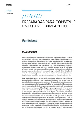 / 162 /
¡UNIR!
PREPARADAS PARA CONSTRUIR
UN FUTURO COMPARTIDO
DIAGNÓSTICO
Feminismo
La crisis múltiple y brutal que está suponiendo la pandemia de la COVID-19
nos dibuja un panorama amenazador de grave retroceso en términos de de-
rechos e igualdad, particularmente para los sectores más vulnerables y para
las mujeres. Como muchas feministas han repetido continuamente los últi-
mos meses, no es una crisis, el problema es el sistema. Las mujeres, y par-
ticularmente las más vulnerables, ya vivían las consecuencias de una grave
crisis estructural ante la amenaza del avance del neoliberalismo capitalista:
consecuencias en términos de precarización generalizada de la vida, discri-
minación laboral, carga de los cuidados no remunerados, violencia machis-
ta, pérdida de capacidad de decisión sobre nuestras vidas y territorios, etc.
La crisis de la COVID-19 ha puesto de manifiesto la incapacidad y falta de
voluntad de los gobiernos y sus estructuras para priorizar la vida frente al
capital. Al mismo tiempo que se ha puesto descarnadamente de manifiesto
que la vida es vulnerable y que cuidarla debe ser nuestra prioridad, la gestión
que se está realizando desde los gobiernos ha sido y está siendo centralizada,
autoritaria, securitaria, neoliberal y, por supuesto patriarcal. Se ha cercena-
do la autonomía de lo local y la comunidad (como espacio fundamental para
el cuidado y las redes de solidaridad), se ha dejado a las familias, fundamen-
talmente a las mujeres, la pesada sobrecarga del cuidado de criaturas, mayo-
res, personas dependientes, etc. en ese centro de todo que ahora es el hogar:
un hogar que es inseguro para miles de mujeres, niñas, personas LGTBI...a
quienes se ha dejado desprotegidas. Se ha puesto en evidencia que los secto-
res feminizados y precarizados son los esenciales para sostener la vida pero
no se les ha protegido lo suficiente. Se han inyectado ayudas multimillona-
rias para el capital corporativo, las multinacionales y las grandes empresas,
mientras la clase trabajadora, y dentro de ésta los sectores más precarios
¡UNIR!
FEMINISMO
 