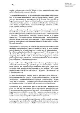 PROGRAMA
ELECTORAL 2020
ARABA, BIZKAIA Y GIPUZKOA
/ 163 /
(mujeres, migrantes, personas LGTBI, etc.) reciben migajas, cómo es el caso
de las trabajadoras de hogar por ejemplo.
Vivimos momentos de gran incertidumbre ante una situación que no había-
mos vivido nunca, la sombra de la grave recesión económica planea, y todas
sabemos que van a querer que paguemos las de siempre. Pero esta crisis ha
llegado en un momento de gran movilización y fuerza social, particularmente
del feminismo. Todas tenemos en mente las multitudinarias movilizaciones
de los últimos años y los últimos hitos como las huelgas feministas o las Jor-
nadas Feministas de Euskal Herria.
Asimismo, durante el pico de la crisis sanitaria, el movimiento feminista de
Euskal Herria ha tomado la iniciativa y desde su responsabilidad como suje-
to político ha organizado una Mesa técnico política sobre Cuidados invitando
a participar a agentes sociales, sindicales y políticos, además de los gobier-
nos navarro y vasco. Con la ausencia de estos últimos, EH Bildu ha sido el
principal partido, junto con la mayoría sindical, en participar en este espacio,
que tiene como objetivo generar alianzas para la incidencia política en el ám-
bito de los cuidados.
El feminismo ha adquirido centralidad, se ha conformado como sujeto polí-
tico y exige transformaciones políticas que vayan a la raíz de las desigualda-
des, rechazando las meras declaraciones, los intentos de blanqueamiento y
las políticas de igualdad neoliberales que no sirven al 99% de las mujeres. En
el contexto de la salida de la crisis es totalmente necesario construir un relato
que ponga el cuidado de la vida en el centro así cómo proponer y priorizar
políticas públicas que lo aterricen. El movimiento feminista de Euskal Herria
ya lo exigía antes y lo sigue haciendo ahora.
La precariedad ya formaba parte de la vida de la mayor parte de las mujeres
antes de la crisis: tenemos que garantizar que esta crisis no se use para jus-
tificar políticas más austericidas que prioricen el gran capital y dejen atrás,
sin protección ni derechos a las trabajadoras de los cuidados, a las víctimas
de violencias machistas, a las baserritarras, a las presas, a las migradas, a las
lesbianas y trans, etc.
La crisis debe servir para plantear políticas que democraticen, valoricen y
dignifiquen los cuidados, tanto en los hogares como fuera; para crear el Ser-
vicio Vasco de Cuidados Públicos; para garantizar cuidados dignos a las per-
sonas que los necesitan y condiciones laborales dignas a todas las que los
prestan; para avanzar en un reparto más justo de todos los trabajos, etc.
La crisis debe servir para plantear políticas que, de una vez por todas, hagan
frente a la violencia machista que sufren miles de mujeres, niñas/os y ado-
lescentes: una violencia estructural que desde lo institucional, lo simbólico,
impacta en todos los ámbitos de sus vidas y que con el confinamiento que ha
traído la crisis, las obliga a convivir con sus agresores, con consecuencias
que todavía desconocemos y a las que deberemos hacer frente.
La crisis debe servir para plantear políticas que no dejen a nadie atrás, que
den respuestas apropiadas a las necesidades de la mayoría social y, en par-
ticular a los colectivos que van a salir de la crisis en situación de mayor vul-
 