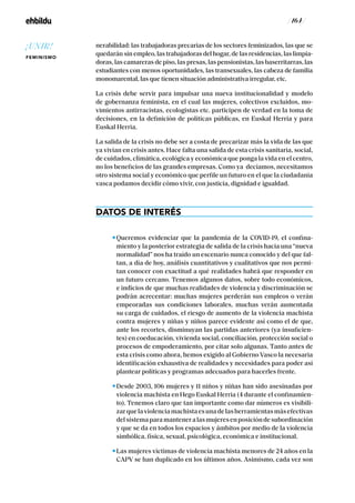 / 164 /
nerabilidad: las trabajadoras precarias de los sectores feminizados, las que se
quedarán sin empleo, las trabajadoras del hogar, de las residencias, las limpia-
doras, las camareras de piso, las presas, las pensionistas, las baserritarras, las
estudiantes con menos oportunidades, las transexuales, las cabeza de familia
monomarental, las que tienen situación administrativa irregular, etc.
La crisis debe servir para impulsar una nueva institucionalidad y modelo
de gobernanza feminista, en el cual las mujeres, colectivos excluidos, mo-
vimientos antirracistas, ecologistas etc. participen de verdad en la toma de
decisiones, en la definición de políticas públicas, en Euskal Herria y para
Euskal Herria.
La salida de la crisis no debe ser a costa de precarizar más la vida de las que
ya vivían en crisis antes. Hace falta una salida de esta crisis sanitaria, social,
de cuidados, climática, ecológica y económica que ponga la vida en el centro,
no los beneficios de las grandes empresas. Como ya decíamos, necesitamos
otro sistema social y económico que perfile un futuro en el que la ciudadanía
vasca podamos decidir cómo vivir, con justicia, dignidad e igualdad.
DATOS DE INTERÉS
Queremos evidenciar que la pandemia de la COVID-19, el confina-
miento y la posterior estrategia de salida de la crisis hacia una “nueva
normalidad” nos ha traído un escenario nunca conocido y del que fal-
tan, a día de hoy, análisis cuantitativos y cualitativos que nos permi-
tan conocer con exactitud a qué realidades habrá que responder en
un futuro cercano. Tenemos algunos datos, sobre todo económicos,
e indicios de que muchas realidades de violencia y discriminación se
podrán acrecentar: muchas mujeres perderán sus empleos o verán
empeoradas sus condiciones laborales, muchas verán aumentada
su carga de cuidados, el riesgo de aumento de la violencia machista
contra mujeres y niñas y niños parece evidente así como el de que,
ante los recortes, disminuyan las partidas anteriores (ya insuficien-
tes) en coeducación, vivienda social, conciliación, protección social o
procesos de empoderamiento, por citar solo algunas. Tanto antes de
esta crisis como ahora, hemos exigido al Gobierno Vasco la necesaria
identificación exhaustiva de realidades y necesidades para poder así
plantear políticas y programas adecuados para hacerles frente.
Desde 2003, 106 mujeres y 11 niños y niñas han sido asesinadas por
violencia machista en Hego Euskal Herria (4 durante el confinamien-
to). Tenemos claro que tan importante como dar números es visibili-
zarquelaviolenciamachistaesunadelasherramientasmásefectivas
delsistemaparamanteneralasmujeresenposicióndesubordinación
y que se da en todos los espacios y ámbitos por medio de la violencia
simbólica, física, sexual, psicológica, económica e institucional.
Las mujeres víctimas de violencia machista menores de 24 años en la
CAPV se han duplicado en los últimos años. Asimismo, cada vez son
¡UNIR!
FEMINISMO
 