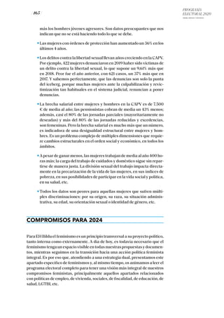 PROGRAMA
ELECTORAL 2020
ARABA, BIZKAIA Y GIPUZKOA
/ 165 /
más los hombres jóvenes agresores. Son datos preocupantes que nos
indican que no se está haciendo todo lo que se debe.
Las mujeres con órdenes de protección han aumentado un 36% en los
últimos 4 años.
Los delitos contra la libertad sexual llevan años creciendo en la CAPV.
Por ejemplo, 422 mujeres denunciaron en 2019 haber sido víctimas de
un delito contra la libertad sexual, lo que supone un 9,61% más que
en 2018. Peor fue el año anterior, con 621 casos, un 37% más que en
2017. Y sabemos perfectamente, que las denuncias son solo la punta
del iceberg, porque muchas mujeres ante la culpabilización y revic-
timización tan habituales en el sistema judicial, renuncian a poner
denuncias.
La brecha salarial entre mujeres y hombres en la CAPV es de 7.500
€ de media al año; las pensionistas cobran de media un 43% menos;
además, casi el 80% de las jornadas parciales (mayoritariamente no
deseadas) y más del 80% de las jornadas reducidas y excedencias,
son femeninas. Pero la brecha salarial es mucho más que un número,
es indicadora de una desigualdad estructural entre mujeres y hom-
bres. Es un problema complejo de múltiples dimensiones que requie-
re cambios estructurales en el orden social y económico, en todos los
ámbitos.
A pesar de ganar menos, las mujeres trabajan de media al año 400 ho-
ras más; la carga del trabajo de cuidados y doméstico sigue sin repar-
tirse de manera justa. La división sexual del trabajo impacta directa-
mente en la precarización de la vida de las mujeres, en sus índices de
pobreza, en sus posibilidades de participar en la vida social y política,
en su salud, etc.
Todos los datos son peores para aquellas mujeres que sufren múlti-
ples discriminaciones: por su origen, su raza, su situación adminis-
trativa, su edad, su orientación sexual o identidad de género, etc.
COMPROMISOS PARA 2024
Para EH Bildu el feminismo es un principio transversal a su proyecto político,
tanto interna como externamente. A día de hoy, es todavía necesario que el
feminismotengaunespaciovisibleentodasnuestraspropuestasydocumen-
tos, mientras seguimos en la transición hacia una acción política feminista
integral. Es por eso que, atendiendo a una estrategia dual, presentamos este
apartado específico de feminismos y, al mismo tiempo, os animamos a leer el
programa electoral completo para tener una visión más integral de nuestros
compromisos feministas, principalmente aquellos apartados relacionados
con políticas de empleo, de vivienda, sociales, de fiscalidad, de educación, de
salud, LGTBI, etc.
 