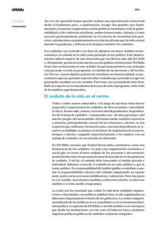 / 166 /
Así, en este apartado hemos querido realizar una aproximación transversal
desde el feminismo para, a continuación, recoger dos grandes ejes funda-
mentales en nuestro compromiso con las políticas feministas: el de la gober-
nabilidad y el de violencias machistas, ambos transversales. Además, y como
ejercicio particularmente pertinente en el contexto de reconstrucción post-
crisis, introducimos un planteamiento en relación al tema que ha sido central
durante la pandemia, y debería serlo después también: los cuidados.
Los cuidados son centrales a la hora de plantear un nuevo modelo socioe-
conómico: el cuidado de la vida como principio rector político. Este plantea-
miento radical requiere de una transición que nos llevará más allá del 2024
y, obviamente, permeará toda nuestra acción política institucional. EH Bildu
tiene claro su horizonte en este sentido, las personas primero: este principio
está presente en todo su programa, el cuidado de las personas y del territo-
rio. Por eso, con un objetivo práctico de visualizar su transversalidad, os pre-
sentamos aquí un apartado especial sobre cuidados que pretende recoger las
principales medidas en este sentido. Para tener un conocimiento más deta-
llado al respecto os recomendamos la lectura de todo el programa, sobre todo
de los ámbitos aquí destacados.
El cuidado de la vida en el centro
Todas y todos somos vulnerables. A lo largo de nuestras vidas hemos
requerido y requeriremos de cuidados, de diversa índole e intensidad.
Es decir, hemos sido, somos y seremos interdependientes. Dependien-
tes del trabajo de cuidados - remunerado o no - de otras personas y del
nuestro propio, del autocuidado. Del mismo modo, también a nosotras
y nosotros, principalmente a través de las relaciones y afectos, se nos
requerirá que cuidemos. En nuestro país, esta interdependencia se re-
suelve en múltiples ocasiones en términos de explotación de recursos,
tiempos y afectos, cargando mayoritariamente a las mujeres con un
trabajo de cuidados, no reconocido ni valorizado.
En EH Bildu creemos que Euskal Herria debe constituirse como una
democracia de los cuidados. Un país cuya organización económica y
social gire en torno al buen cuidado de las personas y del territorio,
promoviendo entre las personas formas democráticas en sus prácticas
de cuidado. A tal fin, el cuidado debe trascender el ámbito privado e
individual; debemos convertir el cuidado en un valor público y, por lo
tanto, político. Es responsabilidad del ámbito público contribuir a asu-
mir la responsabilidad colectiva del cuidado, impulsando su reparto
justo, junto con la necesaria visibilización y valoración. Para dar pasos
en ese sentido, necesitamos medidas a diferentes niveles, en diversos
ámbitos y a corto, medio y largo plazo.
La crisis nos ha enseñado que cuidar la vida tiene múltiples implica-
ciones relacionadas con políticas públicas hoy en día organizadas en
diferentes departamentos dentro de los gobiernos. La visión comparti-
mentalizada de las políticas no es casualidad, es en si misma una deci-
sión política. La apuesta de EH Bildu es incidir también a ese nivel para
que desde las instituciones, en este caso el Gobierno Vasco, podamos
impulsar políticas públicas de cuidados realmente integrales.
¡UNIR!
FEMINISMO
 