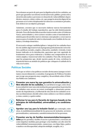 PROGRAMA
ELECTORAL 2020
ARABA, BIZKAIA Y GIPUZKOA
/ 167 /
Necesitamos un pacto de país para la dignificación de los cuidados, un
pacto que garantice un sistema social universal y público, protección y
atención adecuadas a personas en situación de vulnerabilidad, depen-
dientes, mayores, niñas y niños, etc. que ponga la atención digna de las
personas en el centro desplazando los intereses económicos privados.
Este deberá ser un objetivo principal.
Asimismo, creemos que es necesario elaborar nuevas herramientas
para el estudio del trabajo reproductivo, que ha sido históricamente
obviado. Para ello harán falta acuerdos transversales entre el Gobierno
Vasco, universidades y otros actores sociales como el movimiento fe-
minista para desarrollar nuevos sistemas conceptuales y crear nuevos
marcos para el estudio de todo lo relacionado con el ámbito de los cui-
dados y el trabajo doméstico.
El necesario enfoque multidisciplinar e integral de los cuidados hace
de este ámbito algo transversal al programa particularmente en lo rela-
tivo a políticas sociales, empleo, educación, sanidad y vivienda. Como
hemos indicado en la introducción, queremos que este apartado de
feminismos sirva para evidenciar y facilitar una comprensión de esa
visión amplia y transversal sobre los cuidados. Para ello, destacamos
aquí las propuestas que, desde nuestro punto de vista, vertebran la
transición hacia un modelo de políticas que coloquen el cuidado de la
vida en el centro.
Políticas Sociales
En lo que se refiere a las políticas sociales destacamos (aunque os invi-
tamos encarecidamente a consultar el programa de Políticas Sociales
que recoge una propuesta muy completa y desarrollada sobre el Siste-
ma Público de Cuidados):
Presentar una nueva ley que garantice la universalización y
libre elección de los cuidados, la cual deberá recoger, entre otras,
la necesidad de tener una sola institución para garantizar la prestación
de cuidados cuyo acceso no estará restringido a situaciones perma-
nentes de dependencia; y la libertad de elección de los cuidados en to-
das sus dimensiones: decidir sobre cómo cuidarse o ser (bien) cuidado;
y cómo, cuánto y a quién cuidar.
Reformar la Ley para la Garantía de Ingresos basada en los
principios de individualidad, universalidad y no condiciona-
lidad.
Aprobar una Ley para la Inclusión Social que contemple, entre
otras, la multidimensionalidad de los procesos de inclusión, servicios
personalizados y autonomía y autodeterminación de las personas.
Presentar una ley de familias monomarentales/monoparen-
tales que les permita y facilite el acceso a prestaciones y servicios así
como impulsar medidas para proteger a las familias con alto nivel de
vulnerabilidad (monomarentales, numerosas, con hijas/hijos, padres
o madres con discapacidad, adopción múltiple, acogida, etc.).
1
2
3
4
 