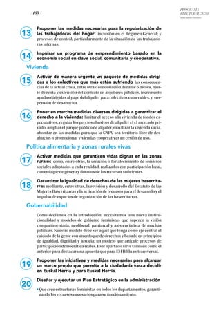PROGRAMA
ELECTORAL 2020
ARABA, BIZKAIA Y GIPUZKOA
/ 169 /
13
14
Proponer las medidas necesarias para la regularización de
las trabajadoras del hogar: inclusión en el Régimen General; y
procesos de control, particularmente de la situación de las trabajado-
ras internas.
Impulsar un programa de emprendimiento basado en la
economía social en clave social, comunitaria y cooperativa.
Vivienda
Activar de manera urgente un paquete de medidas dirigi-
das a los colectivos que más están sufriendo las consecuen-
cias de la actual crisis, entre otras: condonación durante 6 meses, ajus-
te de renta y extensión del contrato en alquileres públicos, incremento
ayudas dirigidas al pago del alquiler para colectivos vulnerables, y sus-
pensión de desahucios.
Poner en marcha medidas diversas dirigidas a garantizar el
derecho a la vivienda: limitar el acceso a la vivienda de fondos es-
peculativos, regular los precios abusivos de alquiler el el mercado pri-
vado, ampliar el parque público de alquiler, movilizar la vivienda vacía,
ahondar en las medidas para que la CAPV sea territorio libre de des-
ahucios o promocionar viviendas cooperativas en cesión de uso.
Política alimentaria y zonas rurales vivas
Activar medidas que garanticen vidas dignas en las zonas
rurales como, entre otras, la creación o fortalecimiento de servicios
sociales adaptados a cada realidad, realizados con participación local,
con enfoque de género y dotados de los recursos suficientes.
Garantizar la igualdad de derechos de las mujeres baserrita-
rras mediante, entre otras, la revisión y desarrollo del Estatuto de las
Mujeres Baserritarras y la activación de recursos para el desarrollo y el
impulso de espacios de organización de las baserritarras.
Gobernabilidad
Como decíamos en la introducción, necesitamos una nueva institu-
cionalidad y modelos de gobierno feministas que superen la visión
compartimentada, neoliberal, patriarcal y asistencialista de muchas
políticas. Nuestro modelo debe ser aquel que tenga como eje central el
cuidado de la gente con un enfoque de derechos y basado en principios
de igualdad, dignidad y justicia: un modelo que articule procesos de
participación democrática reales. Este apartado sirve también como el
anterior para destacar una apuesta que para EH Bildu es transversal.
Proponer las iniciativas y medidas necesarias para alcanzar
un marco propio que permita a la ciudadanía vasca decidir
en Euskal Herria y para Euskal Herria.
Diseñar y ejecutar un Plan Estratégico en la administración
Que cree estructuras feministas en todos los departamentos, garanti-
zando los recursos necesarios para su funcionamiento.
15
16
17
18
19
20
 