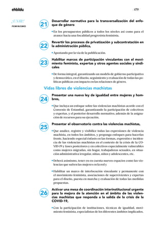/ 170 /
Desarrollar normativa para la transversalización del enfo-
que de género
En los presupuestos públicos a todos los niveles así como para el
avance hacia una fiscalidad progresista feminista.
Revertir los procesos de privatización y subcontratación en
la administración pública,
Apostando por la vía de la publificación.
Habilitar marcos de participación vinculantes con el movi-
miento feminista, expertas y otros agentes sociales y sindi-
cales
De forma integral, garantizando un modelo de gobierno participativo
y democrático, en el diseño, seguimiento y evaluación de todas las po-
líticas públicas con impacto en las relaciones de género.
Vidas libres de violencias machistas
Presentar una nueva ley de igualdad entre mujeres y hom-
bres,
Que incluya un enfoque sobre las violencias machistas acorde con el
Convenio de Estambul, garantizando la participación de colectivos
y expertas, y el posterior desarrollo normativo, además de la asigna-
ción de recursos para su ejecución.
Presentar el observatorio contra las violencias machistas,
Que analice, registre y visibilice todas las expresiones de violencia
machista, en todos los ámbitos, y proponga enfoques para hacerlas
frente, haciendo especial énfasis en las formas, expresión e inciden-
cia de las violencias machistas en el contexto de la crisis de la CO-
VID-19 y fases posteriores y en colectivos especialmente vulnerables
como mujeres migradas, sin hogar, trabajadoras sexuales, en situa-
ción administrativa irregular, niñas, niños y adolescentes, etc.
Deberá asimismo, tener en en cuenta nuevos espacios como las vio-
lencias que sufren las mujeres en la red y
Habilitar un marco de interlocución vinculante y permanente con
el movimiento feminista, asociaciones de supervivientes y expertas
para el diseño, puesta en marcha y evaluación de todas las medidas
propuestas.
Activar una mesa de coordinación interinstitucional urgente
para la mejora de la atención en el ámbito de las violen-
cias machistas que responda a la salida de la crisis de la
COVID-19,
Con la participación de instituciones, técnicas de igualdad, movi-
miento feminista, especialistas de los diferentes ámbitos implicados.
23
24
25
26
21
22
¡UNIR!
FEMINISMO
 