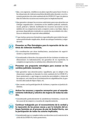 PROGRAMA
ELECTORAL 2020
ARABA, BIZKAIA Y GIPUZKOA
/ 171 /
Que, con urgencia, establezca un plan específico para hacer frente a
las situaciones de violencia machista identificadas durante y en el es-
cenario posterior a la crisis sanitaria de la COVID-19.Yque ese plan se
dote de todos los recursos necesarios para su implementación.
Que garantice siempre los recursos suficientes para una atención con
enfoque empoderante y feminista en los ámbitos judicial, sanitario,
social, policial y laboral, facilitando los recursos necesarios en los
ámbitos de su competencia tanto a mujeres como a sus hijos, hijas y
personas dependientes teniendo en cuenta las necesidades de colec-
tivos en situación de especial vulnerabilidad.
Y que incluya procesos formativos especializados para todas las per-
sonas profesionales implicadas, desde un enfoque feminista y empo-
derante.
Presentar un Plan Estratégico para la reparación de las víc-
timas de violencias machistas,
En coordinación con otras instituciones, asociaciones de supervi-
vientes y expertas feministas y
Garantizando el derecho a la reparación de las víctimas en todas sus
dimensiones: la indemnización, las garantías de no repetición, la
completa recuperación, la satisfacción y difusión de la verdad.
Presentar una propuesta estratégica para avanzar en los
cambios judiciales necesarios
Que garantice una atención justa e igualitaria, que se adapte a las
situaciones surgidas en durante la crisis sanitaria de la COVID-19 y
fases posteriores, y que tenga en cuenta las necesidades y ritmos de
las mujeres, así como la no revictimización ni culpabilización, la pro-
tección adecuada de hijas e hijos, etc.
Que cuente con la participación de víctimas y expertas en justicia fe-
minista.
Activar los recursos y espacios necesarios para el empode-
ramiento individual y colectivo de mujeres de todas las eda-
des,
Garantizando particularmente la autodefensa feminista, a través de
las casas de las mujeres y escuelas de empoderamiento.
Continuar trabajando por el reconocimiento de la verdad y
la reparación de las presas vascas y por la inclusión del en-
foque feminista en el proceso de paz de Euskal Herria, con
la participación de todos los actores implicados,
Garantizando que se cumplen todos sus derechos en el contexto de la
crisis de la COVID-19 y fases posteriores.
27
28
29
30
 