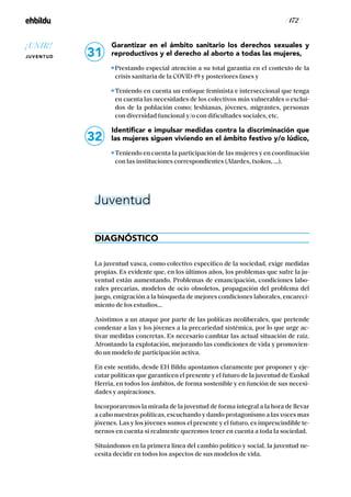 / 172 /
Garantizar en el ámbito sanitario los derechos sexuales y
reproductivos y el derecho al aborto a todas las mujeres,
Prestando especial atención a su total garantía en el contexto de la
crisis sanitaria de la COVID-19 y posteriores fases y
Teniendo en cuenta un enfoque feminista e interseccional que tenga
en cuenta las necesidades de los colectivos más vulnerables o exclui-
dos de la población como; lesbianas, jóvenes, migrantes, personas
con diversidad funcional y/o con dificultades sociales, etc.
Identificar e impulsar medidas contra la discriminación que
las mujeres siguen viviendo en el ámbito festivo y/o lúdico,
Teniendo en cuenta la participación de las mujeres y en coordinación
con las instituciones correspondientes (Alardes, txokos, …).
Juventud
DIAGNÓSTICO
La juventud vasca, como colectivo específico de la sociedad, exige medidas
propias. Es evidente que, en los últimos años, los problemas que sufre la ju-
ventud están aumentando. Problemas de emancipación, condiciones labo-
rales precarias, modelos de ocio obsoletos, propagación del problema del
juego, emigración a la búsqueda de mejores condiciones laborales, encareci-
miento de los estudios...
Asistimos a un ataque por parte de las políticas neoliberales, que pretende
condenar a las y los jóvenes a la precariedad sistémica, por lo que urge ac-
tivar medidas concretas. Es necesario cambiar las actual situación de raíz.
Afrontando la explotación, mejorando las condiciones de vida y promovien-
do un modelo de participación activa.
En este sentido, desde EH Bildu apostamos claramente por proponer y eje-
cutar políticas que garanticen el presente y el futuro de la juventud de Euskal
Herria, en todos los ámbitos, de forma sostenible y en función de sus necesi-
dades y aspiraciones.
Incorporaremos la mirada de la juventud de forma integral a la hora de llevar
a cabo nuestras políticas, escuchando y dando protagonismo a las voces mas
jóvenes. Las y los jóvenes somos el presente y el futuro, es imprescindible te-
nernos en cuenta si realmente queremos tener en cuenta a toda la sociedad.
Situándonos en la primera línea del cambio político y social, la juventud ne-
cesita decidir en todos los aspectos de sus modelos de vida.
31
32
¡UNIR!
JUVENTUD
 