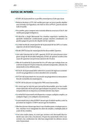 PROGRAMA
ELECTORAL 2020
ARABA, BIZKAIA Y GIPUZKOA
/ 173 /
DATOS DE INTERÉS
El 40% de la juventud no ve posible emanciparse el año que viene
Debería destinar el 77% del sueldo para que un joven pueda alquilar
una vivienda. En Gipuzkoa, este dato se eleva al 93,1%, prácticamente
todo el sueldo.
En cambio, para comprar una vivienda debería reservar el 54,4% del
sueldo para pagar la hipoteca.
El derecho a elegir libremente los estudios superiores también ha
quedado totalmente condicionado porque muchos estudiantes no
pueden pagar los precios de alquiler de las capitales.
La edad media de emancipación de la juventud de la CAPV es 4 años
superior a la de la Unión Europea.
Desde 2007 la tasa de emancipación ha descendido 3 puntos.
1 de cada 3 jóvenes de la CAPV apuesta. El 15% de estos jóvenes corre
grave riesgo de desarrollar ludopatía. El 66% de quienes acuden a las
casas de apuestas son personas menores de 35 años
Más de la mitad de la juventud de 16 a 29 años que trabaja tiene un
contrato temporal. El porcentaje de contratos temporales, además, ha
aumentado en los últimos años.
El 54,4% de la juventud debe sobrevivir a través de ingresos económi-
cos de sus progenitores u otros miembros de su familia.
El 77,4% de la juventud vive en casa de sus progenitores u otros miem-
bros de su familia sin emanciparse.
El 78% de los jóvenes no supera los 900 euros mensuales.
Es cierto que la tasa de paro juvenil ha descendido, pero las condi-
ciones laborales de los jóvenes que trabajan son peores, los contratos
son parciales en su mayoría y económicamente muy bajos
La mitad de la juventud está dispuesta a ocupar cualquier empleo, en
cualquier lugar y en cualquier circunstancia.
La juventud vasca cobra 8.000 € menos que el salario medio y entre la
juventud, las mujeres 3.540 € menos que los hombres.
Muchxs jóvenes tienen que hacer sus estudios junto a trabajos preca-
rios, muchas veces alargando los años de estudio y multiplicando el
costo de los estudios.
Con estos malos datos, la crisis que vivimos está afectando directa-
mente mas aún a las y los jóvenes. El paro ha aumentado entre la ju-
ventud y las condiciones de vida han empeorado los últimos meses
entre la juventud.
 
