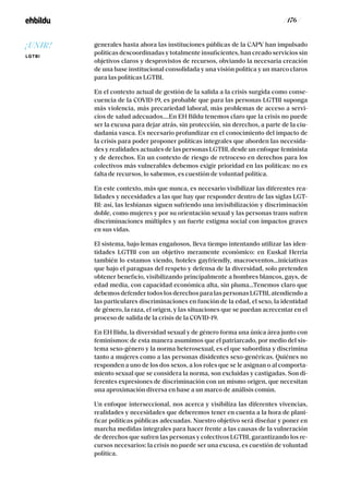 / 176 /
generales hasta ahora las instituciones públicas de la CAPV han impulsado
políticas descoordinadas y totalmente insuficientes, han creado servicios sin
objetivos claros y desprovistos de recursos, obviando la necesaria creación
de una base institucional consolidada y una visión política y un marco claros
para las políticas LGTBI.
En el contexto actual de gestión de la salida a la crisis surgida como conse-
cuencia de la COVID-19, es probable que para las personas LGTBI suponga
más violencia, más precariedad laboral, más problemas de acceso a servi-
cios de salud adecuados….En EH Bildu tenemos claro que la crisis no puede
ser la excusa para dejar atrás, sin protección, sin derechos, a parte de la ciu-
dadanía vasca. Es necesario profundizar en el conocimiento del impacto de
la crisis para poder proponer políticas integrales que aborden las necesida-
des y realidades actuales de las personas LGTBI, desde un enfoque feminista
y de derechos. En un contexto de riesgo de retroceso en derechos para los
colectivos más vulnerables debemos exigir prioridad en las políticas: no es
falta de recursos, lo sabemos, es cuestión de voluntad política.
En este contexto, más que nunca, es necesario visibilizar las diferentes rea-
lidades y necesidades a las que hay que responder dentro de las siglas LGT-
BI: así, las lesbianas siguen sufriendo una invisibilización y discriminación
doble, como mujeres y por su orientación sexual y las personas trans sufren
discriminaciones múltiples y un fuerte estigma social con impactos graves
en sus vidas.
El sistema, bajo lemas engañosos, lleva tiempo intentando utilizar las iden-
tidades LGTBI con un objetivo meramente económico: en Euskal Herria
también lo estamos viendo, hoteles gayfriendly, macroeventos...iniciativas
que bajo el paraguas del respeto y defensa de la diversidad, solo pretenden
obtener beneficio, visibilizando principalmente a hombres blancos, gays, de
edad media, con capacidad económica alta, sin pluma...Tenemos claro que
debemos defender todos los derechos para las personas LGTBI, atendiendo a
las particulares discriminaciones en función de la edad, el sexo, la identidad
de género, la raza, el origen, y las situaciones que se puedan acrecentar en el
proceso de salida de la crisis de la COVID-19.
En EH Bidu, la diversidad sexual y de género forma una única área junto con
feminismos: de esta manera asumimos que el patriarcado, por medio del sis-
tema sexo-género y la norma heterosexual, es el que subordina y discrimina
tanto a mujeres como a las personas disidentes sexo-genéricas. Quiénes no
responden a uno de los dos sexos, a los roles que se le asignan o al comporta-
miento sexual que se considera la norma, son excluidas y castigadas. Son di-
ferentes expresiones de discriminación con un mismo origen, que necesitan
una aproximación diversa en base a un marco de análisis común.
Un enfoque interseccional, nos acerca y visibiliza las diferentes vivencias,
realidades y necesidades que deberemos tener en cuenta a la hora de plani-
ficar políticas públicas adecuadas. Nuestro objetivo será diseñar y poner en
marcha medidas integrales para hacer frente a las causas de la vulneración
de derechos que sufren las personas y colectivos LGTBI, garantizando los re-
cursos necesarios: la crisis no puede ser una excusa, es cuestión de voluntad
política.
¡UNIR!
LGTBI
 